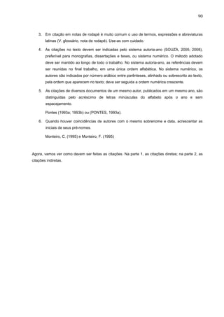 90



    3. Em citação em notas de rodapé é muito comum o uso de termos, expressões e abreviaturas
        latinas (V. glossário, nota de rodapé). Use-as com cuidado.

    4. As citações no texto devem ser indicadas pelo sistema autoria-ano (SOUZA, 2005; 2008),
        preferível para monografias, dissertações e teses, ou sistema numérico. O método adotado
        deve ser mantido ao longo de todo o trabalho. No sistema autoria-ano, as referências devem
        ser reunidas no final trabalho, em uma única ordem alfabética. No sistema numérico, os
        autores são indicados por número arábico entre parênteses, alinhado ou sobrescrito ao texto,
        pela ordem que aparecem no texto; deve ser seguida a ordem numérica crescente.

    5. As citações de diversos documentos de um mesmo autor, publicados em um mesmo ano, são
        distinguidas pelo acréscimo de letras minúsculas do alfabeto após o ano e sem
        espacejamento.

        Pontes (1993a; 1993b) ou (PONTES, 1993a).

    6. Quando houver coincidências de autores com o mesmo sobrenome e data, acrescentar as
        iniciais de seus pré-nomes.

        Monteiro, C. (1995) e Monteiro, F. (1995)



Agora, vamos ver como devem ser feitas as citações. Na parte 1, as citações diretas; na parte 2, as
citações indiretas.
 