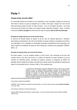 91




Parte 1
Citação direta, formato ABNT

É a transcrição textual dos conceitos de uma instituição ou autor consultado. Citação com menos de
três linhas é incluída no corpo do parágrafo que a contém, entre aspas. Citação com mais de três
linhas deve figurar abaixo do texto, em bloco recuado – de 4 cm da margem esquerda – com letras
menores que as do texto, sem aspas e com espaço simples. Neste tipo de citação – direta – é preciso
mencionar o número da página do documento de onde foi copiada, além da data de publicação.



Exemplo de citação direta com menos de três linhas:
O exercício da Atenção Básica de Saúde se dá por meio de “práticas gerenciais e sanitárias,
democráticas e participativas, sob a forma de trabalho em equipe, dirigidas a populações de territórios
bem delimitados” com a utilização de “tecnologias de elevada complexidade e baixa densidade, que
devem resolver os problemas de saúde de maior frequência e relevância das populações” (BRASIL,
2004, p. 8).


Exemplo de citação direta com mais de três linhas:

Na saúde coletiva, o uso de modelos também é muito comum. Sua construção se dá das mais
variadas formas. Uma das mais comuns é a análise de sistemas de saúde existentes ou que já
existiram em diferentes países, recortados por algumas variáveis ou categorias de análise. Da
aplicação dessas categorias de análise aos sistemas de saúde resulta certa tipologia de sistemas que
podem ser comparados entre si. Campos (1992, p. 38) considerava que:


                           [...] é possível a identificação concreta de diferentes modos ou formas de produção,
                           conforme o país e o período histórico estudado, um pouco em analogia com o
                           conceito marxista de formação econômico-social. Portanto, forma ou modo de
                           produção de serviços de saúde seria uma construção concreta de recursos
                           (financeiros, materiais e de força de trabalho), tecnologias e modalidades de
                           atenção, articulados de maneira a constituir uma dada estrutura produtiva e um certo
                           discurso, projetos e políticas que assegurassem a sua reprodução social.
Quando se trata de artigo de lei tem que ter aspas.

Como ficaria a referência pela ABNT:

CAMPOS, G.W.S. Modelos de atenção em saúde pública: um modo mutante de fazer saúde. Saúde em Debate,
n.37, p.38, 1992.

Como ficaria a referência no formato Vancouver:

Campos GWS. Modelos de atenção em saúde pública: um modo mutante de fazer saúde. Saúde em Debate,
1992; (37):38.
 