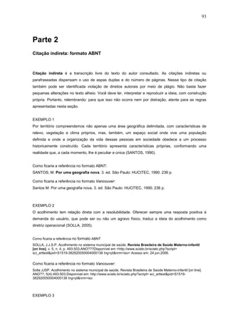 93




Parte 2
Citação indireta: formato ABNT



Citação indireta é a transcrição livre do texto do autor consultado. As citações indiretas ou
parafraseadas dispensam o uso de aspas duplas e do número de páginas. Nesse tipo de citação
também pode ser identificada violação de direitos autorais por meio de plágio. Não basta fazer
pequenas alterações no texto alheio. Você deve ler, interpretar e reproduzir a ideia, com construção
própria. Portanto, relembrando: para que isso não ocorra nem por distração, atente para as regras
apresentadas nesta seção.


EXEMPLO 1
Por território compreendemos não apenas uma área geográfica delimitada, com características de
relevo, vegetação e clima próprios, mas, também, um espaço social onde vive uma população
definida e onde a organização da vida dessas pessoas em sociedade obedece a um processo
historicamente construído. Cada território apresenta características próprias, conformando uma
realidade que, a cada momento, lhe é peculiar e única (SANTOS, 1990).


Como ficaria a referência no formato ABNT:
SANTOS, M. Por uma geografia nova. 3. ed. São Paulo: HUCITEC, 1990. 236 p.

Como ficaria a referência no formato Vancouver:
Santos M. Por uma geografia nova. 3. ed. São Paulo: HUCITEC, 1990; 236 p.



EXEMPLO 2
O acolhimento tem relação direta com a resolubilidade. Oferecer sempre uma resposta positiva à
demanda do usuário, que pode ser ou não um agravo físico, traduz a ideia do acolhimento como
diretriz operacional (SOLLA, 2005).


Como ficaria a referência no formato ABNT
SOLLA, J.J.S.P. Acolhimento no sistema municipal de saúde. Revista Brasileira de Saúde Materno-infantil
[on line]. v. 5, n. 4, p. 493-503.ANO???Disponível em <http://www.scielo.br/scielo.php?script=
sci_arttext&pid=S1519-382920050004000138 Ing=pt&nrm=iso> Acesso em: 24 jun.2006.


Como ficaria a referência no formato Vancouver:
Solla JJSP. Acolhimento no sistema municipal de saúde. Revista Brasileira de Saúde Materno-infantil [on line].
ANO??; 5(4):493-503.Disponível em: http://www.scielo.br/scielo.php?script= sci_arttext&pid=S1519-
382920050004000138 Ing=pt&nrm=iso




EXEMPLO 3
 
