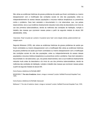 94



São várias as evidências históricas de graves problemas de saúde que foram controlados ou mesmo
desapareceram com a modificação das condições sociais de vida das populações, antes ou
independentemente do acesso dessas populações a recursos médicos terapêuticos ou preventivos
contra o problema. Caso bem estudado e documentado é o da tuberculose, que, nos países
desenvolvidos, teve a sua incidência drasticamente reduzida muito antes da descoberta e do início do
uso dos primeiros tuberculostáticos, devido às melhorias das condições de habitação, nutrição e
trabalho das massas que ocorreram nesses países a partir da segunda metade do século XIX
(MCKEOWN, 1976).


Esse texto, “Esse” só pode ser o anterior. O posterior seria “este” como citação indireta, poderia também ser
redigido assim:


Segundo Mckeown (1976), são várias as evidências históricas de graves problemas de saúde que
foram controlados ou mesmo desapareceram com a modificação São várias as evidências históricas
de graves problemas de saúde que foram controlados ou mesmo desapareceram com a modificação
das condições sociais de vida das populações, antes ou independentemente do acesso dessas
populações a recursos médicos terapêuticos ou preventivos contra o problema. Caso bem estudado e
documentado é o da tuberculose, que, nos países desenvolvidos, teve a sua incidência drasticamente
reduzida muito antes da descoberta e do início do uso dos primeiros tuberculostáticos, devido às
melhorias das condições de habitação, nutrição e trabalho das massas que ocorreram nesses países
a partir da segunda metade do século XIX.

Como ficaria a referência no formato ABNT:

MCKEOWN T. The role of medicine: dream, mirage or nemesis? London: Nuffield Provincial Hospitals Trust,
1976.


Como ficaria a referência no formato Vancouver:

McKeown T. The role of medicine: dream, mirage or nemesis? London: Nuffield Provincial Hospitals Trust, 1976.
 