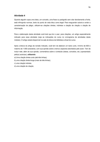 96



Atividade 4
Quando alguém copia uma ideia, um conceito, uma frase ou parágrafo sem citar devidamente a fonte,
está infringindo normas, tanto do ponto de vista ético como legal. Para resguardar autoria e evitar a
caracterização de plágio, utilizam-se citações diretas, indiretas e citação de citação e citação de
informação.


Para a elaboração desta atividade você terá que ler e usar, para citações, um artigo especialmente
indicado para essa atividade (veja as indicações do curso no cronograma de atividades deste
módulo). O artigo estará disponível na sala de leitura da biblioteca virtual do curso.


Após a leitura do artigo de revisão indicado, você tem de elaborar um texto curto, mínimo de 600 e
máximo de 1.000 caracteres, com sua opinião sobre o tema e aspectos abordados pelo autor. Tem de
incluir nele, além de sua opinião, comentários sobre o conteúdo (ideias, conceitos, etc.) apresentado
pelo(s) autor(es), utilizando:
a) Uma citação direta curta (até três linhas);
b) uma citação direta longa (mais de três linhas);
c) uma citação indireta;
d) uma citação de citação.
 