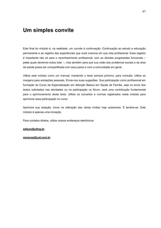 97




Um simples convite


Este final do módulo é, na realidade, um convite à continuação. Continuação ao estudo e educação
permanente e ao registro das experiências que você vivencia em sua vida profissional. Esse registro
é importante não só para o reconhecimento profissional, com as devidas progressões funcionais –
pelas quais devemos todos lutar –, mas também para que sua visão dos problemas sociais e da área
da saúde possa ser compartilhada com seus pares e com a comunidade em geral.


Utilize este módulo como um manual, mantendo o texto sempre próximo, para consulta. Utilize as
margens para anotações pessoais. Envie-nos suas sugestões. Sua participação como profissional em
formação do Curso de Especialização em Atenção Básica em Saúde da Família, seja no envio dos
textos solicitados nas atividades ou na participação no fórum, será uma contribuição fundamental
para o aprimoramento deste texto. Utilize os conceitos e normas registrados neste módulo para
aprimorar essa participação no curso.


Aprimore sua redação, inove na utilização das várias mídias hoje acessíveis. E lembre-se. Este
módulo é apenas uma iniciação.


Para contatos diretos, utilize nossos endereços eletrônicos:


edison@ufmg.br


maravas@uol.com.br
 