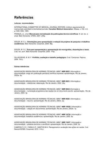 98




Referências
Leituras recomendadas

INTERNATIONAL COMMITTEE OF MEDICAL JOURNAL EDITORS. Uniform requirements for
manuscripts submitted to biomedical journals. Canadian Medical Association, Ottawa, v.152, n.9,
p.1459-1465, 1995.
FRANÇA, J.L. et al. Manual para normalização de publicações técnico-científicas. 8. ed. rev. e
ampl. Belo Horizonte: UFMG, 2007. 255p.


SOUZA, M. S. L. Orientações para apresentação e redação de projetos de pesquisa e trabalhos
acadêmicos. Belo Horizonte: Coopmed, 2008. 96p.


SOUZA, M. S.L. Guia para apresentação e apresentação de monografias, dissertações e teses.
3 ed. rev. aum. Belo Horizonte: Coopmed, 2005. 170p.


VILLAS BOAS, B. M. F. Portfólio, avaliação e trabalho pedagógico. 5 ed. Campinas: Papirus,
2004, 191p.



Outras referências

ASSOCIAÇÃO BRASILEIRA DE NORMAS TÉCNICAS. ABNT. NBR 6022. Informação e
documentação: artigo em publicação periódica científica impressa: apresentação. Rio de Janeiro,
2003a. 5p.


ASSOCIAÇÃO BRASILEIRA DE NORMAS TÉCNICAS. ABNT. NBR 6023. Informação e
documentação – referências: elaboração. Rio de Janeiro, 2002. 24p.


ASSOCIAÇÃO BRASILEIRA DE NORMAS TÉCNICAS. ABNT. NBR 6024.Informação e
documentação – numeração progressiva das seções de um documento escrito: apresentação.. Rio de
Janeiro, 2003. 3p.


ASSOCIAÇÃO BRASILEIRA DE NORMAS TÉCNICAS. ABNT. NBR 6028. Informação e
documentação – resumo: apresentação. Rio de Janeiro, 2003c. 2p.


ASSOCIAÇÃO BRASILEIRA DE NORMAS TÉCNICAS. ABNT. NBR 10520. Informação e
documentação – citação em documentos; apresentação. Rio de Janeiro, 2002b. 7p.


ASSOCIAÇÃO BRASILEIRA DE NORMAS TÉCNICAS. ABNT. NBR 14724. Informação e
documentação: trabalhos acadêmicos: apresentação. Rio de Janeiro, 2005. 9p.


ASSOCIAÇÃO BRASILEIRA DE NORMAS TÉCNICAS. ABNT. NBR 15437. Informação e
documentação – pôsteres técnicos e científicos: apresentação. Rio de Janeiro, 2006. 3p.
CAMPOS F.C.C.; FARIA H.P.; SANTOS M.A. Planejamento e avaliação das ações em saúde. 2 ed.
Nescon/UFMG, Coopmed, 2010. 114 p.
 
