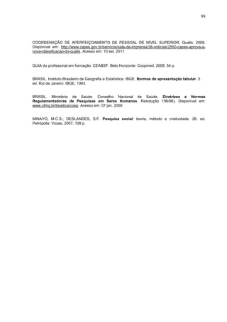 99




COORDENAÇÃO DE APERFEIÇOAMENTO DE PESSOAL DE NÍVEL SUPERIOR. Qualis. 2009.
Disponível em: http://www.capes.gov.br/servicos/sala-de-imprensa/36-noticias/2550-capes-aprova-a-
nova-classificacao-do-qualis. Acesso em: 10 set. 2011


GUIA do profissional em formação: CEABSF. Belo Horizonte: Coopmed, 2008. 54 p.


BRASIL. Instituto Brasileiro de Geografia e Estatística. IBGE. Normas de apresentação tabular. 3.
ed. Rio de Janeiro: IBGE, 1993.


BRASIL. Ministério da Saúde. Conselho Nacional de Saúde. Diretrizes e Normas
Regulamentadoras de Pesquisas em Seres Humanos. Resolução 196/96). Disponível em:
www.ufmg.br/bioetica/coep. Acesso em: 07 jan. 2009


MINAYO, M.C.S.; DESLANDES, S.F. Pesquisa social: teoria, método e criatividade. 26. ed.
Petrópolis: Vozes, 2007, 108 p.
 