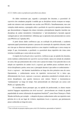 98
4.2.2.2. Sobre como os professores percebem seus alunos
Os dados mostraram que, segundo a percepção dos docentes, a quantidade do
repertório dos estudantes progride à medida que as disciplinas iniciais avançam no tempo,
sendo tais números mais acentuados nas escolas com PPGAUs. Semelhantemente, mas com
variações ainda maiores, a percepção sobre a qualidade do repertório apontou para números
que desconsideram a bagagem dos alunos iniciantes, principalmente daqueles inseridos nas
disciplinas de caráter introdutório (‘introdutórias’ e ‘pré-introdutórias’), havendo especial
vantagem para as ‘pós-introdutórias’; diferença que se apresenta mais pronunciada nos cursos
com PPGAUs (cf. Apêndice B3).
A partir desses dados confirma-se que, na avaliação do professorado, a academia
representa papel proeminente perante o processo de construção do repertório discente, tendo
em vista que se observam números positivos a esse respeito à medida que o curso avança no
tempo. E que, inversamente, a qualidade e a quantidade desse repertório são vistas como
irrisórias à medida que o curso está em seu início.
A respeito da localização desse repertório, verificou-se que, na opinião dos docentes,
existe mediano conhecimento do repertório nacional desde a época de entrada do estudante
no curso, fato que praticamente não evolui com o passar do tempo. Caso parecido deu-se em
relação aos repertórios de caráter local e regional, que também pouco oscilaram entre os
níveis disciplinares; porém, nesse caso, a percepção docente é que ambos os conhecimentos –
locais e regionais – são bastante insatisfatórios ao longo dos dois primeiros anos do curso.
Opostamente, o conhecimento acerca do repertório internacional foi o único que,
diferentemente dos locais, regionais e nacionais, apresentou considerável evolução entre os
níveis disciplinares; esse quesito iniciou-se com valores ‘baixos’ e incrementou-se
‘medianamente’ ao longo do tempo. Fato potencializado em observação aos cursos com
PGSS. (cf. Apêndice B3).
Os resultados fazem pressupor que, na opinião do professorado, os alunos trazem
razoável bagagem arquitetônica em nível nacional – provavelmente em virtude da grande
popularidade de nomes referenciais da arquitetura brasileira65
, como Oscar Niemeyer e Paulo
Mendes da Rocha, por exemplo – a despeito de pouco conhecimento sobre um repertório mais
próximo de si, de seu lugar de vivência: arquiteturas locais e regionais, que permanecem
pouco conhecidas ao longo do curso.
65
Fato verificado em pesquisa empírica junto a três CAUs brasileiros, apresentada no Capítulo 4.
 