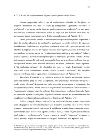 99
4.2.2.3. Acerca dos posicionamentos do professorado perante as disciplinas
Quando perguntados sobre o tipo de conhecimento utilizado nas disciplinas, os
docentes informaram que mais se valem de conhecimento ‘igualmente acadêmico e
profissional’ e, em menor escala, daqueles ‘predominantemente acadêmicos’ em suas aulas;
resultado que se manteve praticamente estável ao longo dos dois primeiros anos, tanto nas
escolas com, quanto naquelas sem curso de pós-graduação em AU (cf. Apêndice B4).
Outras questões que também se apresentaram com pouca diferença entre os períodos e
tipos de escolas referem-se às localizações, qualidades e período histórico do repertório
inserido nessas disciplinas que, segundo os professores, em relação à primeira questão, mais
abordam exemplares situados em lugares variados: ‘local/regional, nacional e internacional’
acompanhado em menor escala por ‘predominantemente nacional e internacional’. Sobre a
questão seguinte, a maioria docente apontou para ‘exemplares de qualidades variadas’. Nesses
dois quesitos, portanto, há indícios de que nossa hipótese não se confirma, tendo em vista que
os repertórios, em tese, mais próximos da vivência dos alunos (exemplares ‘locais/ regionais’
e ‘de qualidades variadas’) são abordados em todos os níveis disciplinares. Mesma
observação ocorre relativamente à terceira questão, na qual a ‘atualidade66
’ fora escolhida
como o período que melhor representa os exemplares estudados (cf. Apêndice B4).
Em relação à importância em considerar a origem do alunado, as respostas variaram
consideravelmente entre os níveis disciplinares, não apresentando tendência verificável: a
opção ‘muito relevante’ despontou com maior proporção apenas dentre o professorado das
disciplinas introdutórias, porém, analisadas conjuntamente as alternativas ‘muito relevante’ e
‘medianamente relevante’, percebe-se haver, diferentemente dos resultados alcançados frente
ao ementário, alguma valorização da origem do alunado. Tal fato foi evidenciado tanto em
relação aos tipos de disciplinas quanto aos tipos de escolas (cf. Apêndice B4).
Sobre a percepção do repertório prévio, os resultados indicaram a pouca importância
dada à bagagem e ao conhecimento prévio dos estudantes iniciantes; tendo a opção ‘muito
relevante’ apresentado notável crescimento à medida que as disciplinas avançam no tempo,
corroborando, desse modo, nossa hipótese. Soma-se a isto, a leitura conjunta das alternativas
desfavoráveis – ‘medianamente’ e ‘pouco’ relevante e ‘quase’ e ‘totalmente’ irrelevante –,
que se apresenta majoritária exatamente na ‘disciplina introdutória’ (cf. Apêndice B4).
66
Acreditamos que exemplares contemporâneos estejam, grosso modo, mais presentes na vida cotidiana dos
estudantes brasileiros, tendo em vista que, na maior parte das cidades onde existem CAUs públicos, predominam
arquiteturas inseridas em períodos históricos mais recentes.
 