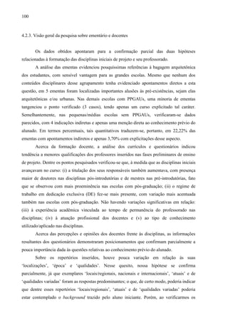 100
4.2.3. Visão geral da pesquisa sobre ementário e docentes
Os dados obtidos apontaram para a confirmação parcial das duas hipóteses
relacionadas à formatação das disciplinas iniciais de projeto e seu professorado.
A análise das ementas evidenciou pouquíssimas referências à bagagem arquitetônica
dos estudantes, com sensível vantagem para as grandes escolas. Mesmo que nenhum dos
conteúdos disciplinares desse agrupamento tenha evidenciado apontamentos diretos a esta
questão, em 5 ementas foram localizadas importantes alusões às pré-existências, sejam elas
arquitetônicas e/ou urbanas. Nas demais escolas com PPGAUs, uma minoria de ementas
tangenciou o ponto verificado (3 casos), tendo apenas um curso explicitado tal caráter.
Semelhantemente, nas pequenas/médias escolas sem PPGAUs, verificaram-se dados
parecidos, com 4 indicações indiretas e apenas uma menção direta ao conhecimento prévio do
alunado. Em termos percentuais, tais quantitativos traduzem-se, portanto, em 22,22% das
ementas com apontamentos indiretos e apenas 3,70% com explicitações desse aspecto.
Acerca da formação docente, a análise dos currículos e questionários indicou
tendência a menores qualificações dos professores inseridos nas fases preliminares de ensino
de projeto. Dentre os pontos pesquisados verificou-se que, à medida que as disciplinas iniciais
avançavam no curso: (i) a titulação dos seus responsáveis também aumentava, com presença
maior de doutores nas disciplinas pós-introdutórias e de mestres nas pré-introdutórias, fato
que se observou com mais proeminência nas escolas com pós-graduação; (ii) o regime de
trabalho em dedicação exclusiva (DE) fez-se mais presente, com variação mais acentuada
também nas escolas com pós-graduação. Não havendo variações significativas em relação:
(iii) à experiência acadêmica vinculada ao tempo de permanência do professorado nas
disciplinas; (iv) à atuação profissional dos docentes e (v) ao tipo de conhecimento
utilizado/aplicado nas disciplinas.
Acerca das percepções e opiniões dos docentes frente às disciplinas, as informações
resultantes dos questionários demonstraram posicionamentos que confirmam parcialmente a
pouca importância dada às questões relativas ao conhecimento prévio do alunado.
Sobre os repertórios inseridos, houve pouca variação em relação às suas
‘localizações’, ‘época’ e ‘qualidades’. Nesse quesito, nossa hipótese se confirma
parcialmente, já que exemplares ‘locais/regionais, nacionais e internacionais’, ‘atuais’ e de
‘qualidades variadas’ foram as respostas predominantes; o que, de certo modo, poderia indicar
que dentre esses repertórios ‘locais/regionais’, ‘atuais’ e de ‘qualidades variadas’ poderia
estar contemplado o background trazido pelo aluno iniciante. Porém, ao verificarmos os
 