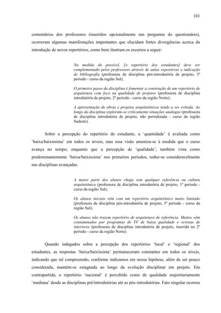 101
comentários dos professores (inseridos opcionalmente nas perguntas do questionário),
ocorreram algumas manifestações importantes que elucidam fortes divergências acerca da
introdução de novos repertórios, como bem ilustram os excertos a seguir:
Na medida do possível, [o repertório dos estudantes] deve ser
complementado pelos professores através de aulas expositivas e indicação
de bibliografia (professora de disciplina pós-introdutória de projeto, 3º
período - curso da região Sul);
O primeiro passo da disciplina é fomentar a construção de um repertório de
arquitetura com foco na qualidade de projetos (professora de disciplina
introdutória de projeto, 2º período - curso da região Norte);
A apresentação de obras e projetos arquitetônicos tende a ser evitada. Ao
longo da disciplina exploram-se criticamente situações análogas (professora
de disciplina introdutória de projeto, não periodizada - curso da região
Sudeste).
Sobre a percepção do repertório do estudante, a ‘quantidade’ é avaliada como
‘baixa/baixíssima’ em todos os níveis, mas essa visão ameniza-se à medida que o curso
avança no tempo; enquanto que a percepção de ‘qualidade’, também vista como
predominantemente ‘baixa/baixíssima’ nos primeiros períodos, reduz-se consideravelmente
nas disciplinas avançadas.
A maior parte dos alunos chega sem qualquer referência ou cultura
arquitetônica (professora de disciplina introdutória de projeto, 1º período -
curso da região Sul);
Os alunos iniciais vêm com um repertório arquitetônico muito limitado
(professora de disciplina pós-introdutória de projeto, 3º período - curso da
região Sul);
Os alunos não trazem repertório de arquitetura de referência. Muitos vêm
contaminados por programas de TV de baixa qualidade e revistas de
interiores (professora de disciplina introdutória de projeto, inserida no 2º
período - curso da região Norte).
Quando indagados sobre a percepção dos repertórios ‘local’ e ‘regional’ dos
estudantes, as respostas ‘baixa/baixíssima’ permaneceram constantes em todos os níveis,
indicando que tal compreensão, conforme indicamos em nossa hipótese, além de ser pouco
considerada, mantém-se estagnada ao longo da evolução disciplinar em projeto. Em
contrapartida, o repertório ‘nacional’ é percebido como de qualidade majoritariamente
‘mediana’ desde as disciplinas pré/introdutórias até as pós-introdutórias. Fato singular ocorreu
 