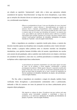 102
em relação ao repertório ‘internacional’, tendo sido o único que apresentou redução
considerável de repostas ‘baixo/baixíssimo’ ao longo dos níveis disciplinares, o que indica
que as atenções dos docentes devem ser maiores para as arquiteturas estrangeiras; mais uma
vez, corroborando nossa hipótese.
Observo a predominância do que é visto nas disciplinas do curso (nacional
e internacional) e pouco interesse e desconhecimento em relação ao
universo local e regional, principalmente sobre realidades alheias ao
círculo de convivência do aluno. Isso acarreta na falta de juízo crítico sobre
o contexto onde ele irá atuar nas disciplinas de projeto e, na maioria dos
casos, gera edifícios que replicam de maneira pouco reflexiva os modelos
sancionados pelos grandes arquitetos de revistas com pouca relação com a
cultural local/regional (professor de disciplina introdutória de projeto,
inserida no 2º período - curso da região Centro-Oeste).
Sobre a importância em considerar o repertório trazido pelos alunos, a maioria dos
docentes inseridos apenas nas disciplinas mais avançadas considerou como ‘muito relevante’.
Nesse sentido, a pesquisa indica polêmica entre os docentes inseridos nas disciplinas
introdutórias, com opiniões bastante divididas sobre tal assunto, especialmente nas escolas
com curso(s) de pós-graduação, onde as opiniões mais desfavoráveis em relação a relevância
em considerar tal repertório e, mais uma vez, confirma parcialmente os resultados indicados
na hipótese sobre a depreciação desse conhecimento.
A apresentação de repertório arquitetônico em sala pode sugerir um juízo
de valor, ou de modelos a serem seguidos, considerando a posição
privilegiada do professor. Minha opção é discutir o repertório trazido pelo
próprio aluno que, nesse caso, pode ser até bastante atualizado porque em
geral sua única fonte de pesquisa são os sites e portais de arquitetura na
Internet (professor de disciplina introdutória de projeto, não periodizada -
curso da região Sudeste).
Por fim, sobre a importância em considerar a origem do alunado, também foram
verificadas fortes divergências e posicionamentos contrastantes entre o professorado,
indicando a falta de consenso em torno do potencial de uso desse conhecimento prévio
enquanto objeto pedagógico.
Não importa as origens do aluno. O professor tem que realizar nele uma
revolução, gerar curiosidade, estimular a criatividade, a busca de
parâmetros e de referencias (professora de disciplina pós-introdutória de
projeto, 4º período - curso da região Nordeste);
 