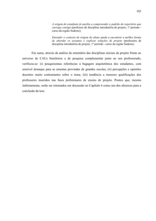 103
A origem do estudante já auxilia a compreender o padrão do repertório que
carrega consigo (professor de disciplina introdutória de projeto, 1º período -
curso da região Sudeste);
Entender o contexto de origem do aluno ajuda a encontrar a melhor forma
de abordar os assuntos e explicar soluções de projeto (professora de
disciplina introdutória de projeto, 1º período - curso da região Sudeste).
Em suma, através da análise do ementário das disciplinas iniciais de projeto frente ao
universo de CAUs brasileiros e de pesquisa complementar junto ao seu professorado,
verificou-se: (i) pouquíssimas referências à bagagem arquitetônica dos estudantes, com
sensível destaque para as ementas provindas de grandes escolas; (ii) percepções e opiniões
docentes muito contrastantes sobre o tema; (iii) tendência a menores qualificações dos
professores inseridos nas fases preliminares de ensino de projeto. Pontos que, mesmo
indiretamente, serão ser retomados em discussão no Capítulo 6 como um dos alicerces para a
conclusão da tese.
 