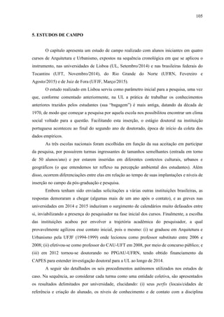 105
5. ESTUDOS DE CAMPO
O capítulo apresenta um estudo de campo realizado com alunos iniciantes em quatro
cursos de Arquitetura e Urbanismo, expostos na sequência cronológica em que se aplicou o
instrumento, nas universidades de Lisboa (UL, Setembro/2014) e nas brasileiras federais do
Tocantins (UFT, Novembro/2014), do Rio Grande do Norte (UFRN, Fevereiro e
Agosto/2015) e de Juiz de Fora (UFJF, Março/2015).
O estudo realizado em Lisboa serviu como parâmetro inicial para a pesquisa, uma vez
que, conforme comentado anteriormente, na UL a prática de trabalhar os conhecimentos
anteriores trazidos pelos estudantes (sua “bagagem”) é mais antiga, datando da década de
1970, de modo que começar a pesquisa por aquela escola nos possibilitou encontrar um clima
social voltado para a questão. Facilitando esta inserção, o estágio doutoral na instituição
portuguesa aconteceu ao final do segundo ano de doutorado, época de início da coleta dos
dados empíricos.
As três escolas nacionais foram escolhidas em função da sua aceitação em participar
da pesquisa, por possuírem turmas ingressantes de tamanhos semelhantes (entrada em torno
de 50 alunos/ano) e por estarem inseridas em diferentes contextos culturais, urbanos e
geográficos (o que entendemos ter reflexo na percepção ambiental dos estudantes). Além
disso, ocorrem diferenciações entre elas em relação ao tempo de suas implantações e níveis de
inserção no campo da pós-graduação e pesquisa.
Embora tenham sido enviadas solicitações a várias outras instituições brasileiras, as
respostas demoraram a chegar (algumas mais de um ano após o contato), e as greves nas
universidades em 2014 e 2015 induziram o surgimento de calendários muito defasados entre
si, inviabilizando a presença do pesquisador na fase inicial dos cursos. Finalmente, a escolha
das instituições acabou por envolver a trajetória acadêmica do pesquisador, a qual
provavelmente agilizou esse contato inicial, pois o mesmo: (i) se graduou em Arquitetura e
Urbanismo pela UFJF (1994-1999) onde lecionou como professor substituto entre 2006 e
2008; (ii) efetivou-se como professor do CAU-UFT em 2008, por meio de concurso público; e
(iii) em 2012 tornou-se doutorando no PPGAU-UFRN, tendo obtido financiamento da
CAPES para estender investigação doutoral para a UL ao longo de 2014.
A seguir são detalhados os seis procedimentos autônomos utilizados nos estudos de
caso. Na sequência, ao considerar cada turma como uma entidade coletiva, são apresentados
os resultados delimitados por universidade, elucidando: (i) seus perfis (locais/cidades de
referência e criação do alunado, os níveis de conhecimento e de contato com a disciplina
 