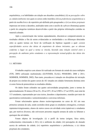 106
arquitetônica, e as habilidades em relação aos desenhos concebidos); (ii) as percepções sobre
as cidades/ambientes nos quais os cursos estão inseridos; (iii) as preferências arquitetônicas a
partir de escolha livre e de repertório pré-definido pelo pesquisador; e (iv) as ideias projetuais
impressas em textos e desenhos, analisados tanto com o auxílio de software (Iramuteq) quanto
a partir de categorias temáticas desenvolvidas a partir das próprias informações contidas no
material coletado.
Após a caracterização das turmas separadamente, discutem-se comparativamente os
resultados obtidos a fim de serem evidenciadas as similaridades e as diferenças detectadas
entre as quatro turmas em favor da verificação da hipótese segundo a qual: existem
especificidades acerca das ideias de arquitetura de alunos iniciantes, que se alteram
conforme o lugar no qual a turma se vincula, havendo uma relação sensível entre a
percepção do ambiente pelos estudantes e a representação textual-gráfica das ideias dos
mesmos.
5.1. MÉTODO
O trabalho empírico com alunos foi realizado em formato de estudo de casos múltiplos
(YIN, 2005) utilizando multimétodos (GUNTHER, ELALI, PINHEIRO, 2008 e 2011;
SOMMER, SOMMER, 2002). Para tanto, procedeu-se à atuação em disciplinas de iniciação
de projeto (ou similar) de quatro cursos de AU situados em cidades fortemente distintas entre
si como forma de potencializar os resultados obtidos.
Os dados foram coletados nas quatro universidades pesquisadas, junto a turmas de
aproximadamente 30 alunos (30 na UL, 28 na UFT, 28 na UFRN e 27 na UFJF), num total de
113 estudantes, representados por seus textos, desenhos e depoimentos, reunidos por meio de
questionários (estruturados e semiestruturados) e conversas informais.
Foram selecionados apenas alunos recém-ingressantes no curso de AU em suas
primeiras semanas de aula, sendo excluídos deste grupo os estudantes estrangeiros, eventuais
repetentes/reingressantes, alunos de outros cursos em atividade extra (optativas) e estudantes
que, por motivos diversos, não estivessem presentes naquela semana de aulas ou faltaram a
quaisquer das atividades.
Foram objetos de investigação: (i) o perfil da turma (origem, faixa etária,
conhecimentos relacionados à AU); (ii) o ambiente da cidade; (iii) percepções do alunado
acerca do ambiente da cidade; (iv) repertório arquitetônico e preferências; e (v) ideias
projetuais dos estudantes.
 
