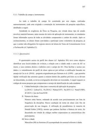 107
5.1.1. Trabalho de campo e instrumentos
Ao todo o trabalho de campo foi constituído por seis etapas, realizadas
autonomamente, cada uma exigindo a construção de instrumentos de pesquisa específicos,
detalhados a seguir.
Atendendo às exigências da Ética na Pesquisa, em virtude desse tipo de estudo
envolver material humano, antes mesmo do início da aplicação do instrumento, os estudantes
foram informados acerca de todas as atividades componentes e caráter do estudo. Após os
esclarecimentos, os alunos foram convidados a participar como voluntários da pesquisa, já
que o caráter não-obrigatório foi exposto através de leitura de Temo de Consentimento Livre
e Esclarecido (cf. Apêndice C).
5.1.1.1. Questionário
O questionário acerca do perfil dos alunos (cf. Apêndice D1) teve como objetivo
identificar seus locais/cidades de vivência, a relação com a cidade onde o curso de AU se
insere, e seus contatos diretos e indiretos com o campo da AU. Para facilitar o acesso aos
dados e o entendimento do perfil do aluno optou-se por utilizar a codificação baseada em
arranjo de Cai et al. (2010) – proposta originalmente por Neiman et al. (1999) –, que permitiu
rápida verificação das amostras quanto a estarem dentro dos padrões previstos ou se deviam
ser descartadas, ou ainda, se novas averiguações deveriam ser executadas. A seguir seguem os
códigos de nossa pesquisa que compuseram o arranjo de identificação de cada estudante.
I. Cidade/Instituição e data (ano e semestre) de aplicação da pesquisa:
Li-2014.2: Lisboa/UL; Pa-2014.2: Palmas/UFT; Na-2015.1.2: Natal/UFRN;
JF-2015.1: Juiz de Fora/UFJF.
II. Número do aluno:
Número entre barras, ordenado de acordo com posicionamento em lista de
frequência da disciplina. Houve ocultação do nome do aluno com fins de
preservação de sua imagem. A utilização de pseudônimos (à maneira de
Donald Schön [1983]), mesmo que pudesse facilitar a fluência do texto, foi
descartada em virtude de códigos melhor expressarem as características dos
participantes.
III. Sexo e idade:
Masculino (M) ou feminino (F) acompanhado de numeral referente à idade.
 