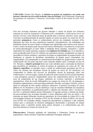 CARVALHO, Giuliano Orsi Marques. A iniciação em projeto de arquitetura: um estudo com
docentes e discentes em três escolas no Brasil e uma em Portugal. Tese de Doutorado. Programa de
Pós-graduação em Arquitetura e Urbanismo. Universidade Federal do Rio Grande do Norte. 2016.
346p.
RESUMO
Essa tese investiga elementos que possam subsidiar o ensino de projeto nos primeiros
semestres do curso de Arquitetura e Urbanismo (AU), entendendo o conhecimento prévio do
alunado iniciante como potencial ponto de partida para o processo educativo nesse campo.
Com base na problematização de questões ligadas ao ensino em geral e ao ensino de AU em
particular, pergunta-se: Como os conhecimentos prévios dos estudantes iniciantes (EIs),
adquiridos por meio de suas experiências (espaciais, principalmente), são trabalhados nas
disciplinas iniciais do curso? Quais os enfoques mais apropriados para realizar essas leituras?
Como o ensino de projeto pode tirar proveito dessas informações e incorpora-las ao processo
de ensino-aprendizagem na área? Dada a amplitude destas questões, assumimos o caráter
exploratório do estudo realizado, tomando como hipóteses de trabalho que: (i) os desenhos e
textos produzidos pelo EI em AU refletem sua experiência anterior, notadamente seu lugar de
procedência/vivência cotidiana, e permitem investigar as singularidades de grupos/turmas; (ii)
atualmente as ementas de disciplinas introdutórias de projeto pouco contemplam tais
singularidades; (iii) compreender as características/diversidade dos grupos/turmas a partir do
conhecimento dos EIs pode funcionar como elemento didático para a formação na área de
AU. Portanto, o objetivo principal desta tese é dar subsídios para a construção de diretrizes
para disciplinas de introdução ao ensino de projeto de arquitetura em cursos de AU. São
objetivos específicos: (i) entender como o estudo do conhecimento precedente dos EIs se
insere nas ementas das disciplinas iniciais de projeto de cursos de AU brasileiros; (ii)
compreender os olhares dos docentes de disciplinas iniciais de projetação sobre esse
conhecimento; e (iii) investigar, a partir de análise de turmas iniciais de três escolas brasileiras
e uma portuguesa, possíveis singularidades acerca dos conhecimentos prévios de EIs, por
meio da compreensão de sua origem, ambientes de vivência, repertório e preferências
arquitetônicas. Além da revisão bibliográfica nos campos do ensino de AU, da pedagogia e
disciplinas suplementares, como psicologia ambiental, filosofia, sociologia e história, a tese se
apoia na realização de dois estudos empíricos autônomos. O primeiro investigou 54 cursos
públicos de AU brasileiros a fim de identificar o tipo de conteúdo trabalhado nas disciplinas
de caráter introdutório, as qualificações/perfis e opiniões dos docentes sobre o background
dos EIs e a utilização didática dessas informações. O segundo assumiu o formato de estudo-
de-casos-múltiplos que investigou desenhos e textos elaborados pelos EIs em atelier, e foi
realizado em quatro diferentes escolas de arquitetura: da Universidade de Lisboa (UL) e das
Universidades Federais do Tocantins (UFT), do Rio Grande do Norte (UFRN) e de Juiz de
Fora (UFJF). Os resultados obtidos comprovam parcialmente as hipóteses e dão subsídios
iniciais para a construção de diretrizes pedagógicas direcionadas à promoção da relação
dialógica entre o repertório trazido pelos alunos iniciantes e os conhecimentos que eles
precisam dominar no começo do curso de AU.
Palavras-chave: Formação graduada em Arquitetura e Urbanismo; Ensino de projeto
arquitetônico; Aluno iniciante; Experiência ambiental; Percepção ambiental.
 