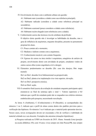 108
IV.Envolvimento do aluno com o ambiente urbano em questão:
A1: Habitante nato (considera a cidade como sua referência principal);
A2: Habitante radicado (considera a cidade como referência principal ou
secundária);
A3: Habitante ocasional (pouco considera a cidade como referência);
A4: Habitante recém-chegado (sem referências com a cidade).
V. Conhecimento acerca das técnicas e/ou do cotidiano da profissão:
O objetivo desta questão não é investigar as habilidades de desenho, mas o
grau de influência da arquitetura, enquanto disciplina, presente no pensamento
projetual do aluno.
C1: Pouco contato até o momento;
C2: Mediano e indireto contato com a arquitetura;
C3: Conhecimento razoável, com contato frequente;
C4: Egresso de cursos na área similar à arquitetura, estagiários de ateliers de
projeto, envolvimento direto com atividades de projeto, estudantes vindos de
outros cursos afins (como engenharia civil e design).
VI. Elementos predominantes no desenho (Dc: casa dos desejos; Dm: mapa
mental):
Dc1 ou Dm1: desenho livre bidimensional ou perspectivado;
Dc2 ou Dm2: planta e/ou implantação e/ou vista superior, elevação;
Dc3 ou Dm3: perspectiva técnica;
Dc4 ou Dm4: seção.
VII.O somatório final (acerca da avaliação do estudante enquanto participante apto)
enumera-se ao final da sentença após o sinal =. Valores superiores a 9,0
indicam que o perfil do estudante pode não se enquadrar nos critérios mínimos
estabelecidos pela pesquisa, necessitando reavaliação.
As letras A (Ambiente), C (Conhecimento) e D (Desenho), se acompanhadas dos
números 1 ou 2, indicam que o perfil do aluno consta dentro dos padrões previstos para a
verificação das hipóteses. Os números 3 ou 4 indicam que o material pode apresentar desvios.
Nesses casos, novas averiguações devem ser executadas a fim de verificar a viabilidade do
material coletado ou o seu descarte. Exemplos das amostras (situações hipotéticas):
a) Pesquisa realizada na UFRN em fevereiro de 2015. Aluna: Amanda Lima (posição
na escala alfabética: 05); com 18 anos; viveu sempre em João Pessoa/PB, mas sempre
 