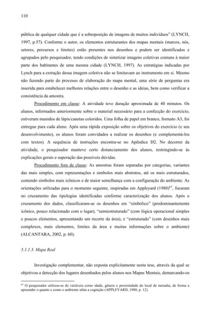 110
pública de qualquer cidade que é a sobreposição de imagens de muitos indivíduos” (LYNCH,
1997, p.57). Conforme o autor, os elementos estruturantes dos mapas mentais (marcos, nós,
setores, percursos e limites) estão presentes nos desenhos e podem ser identificados e
agrupados pelo pesquisador, tendo condições de sintetizar imagens coletivas comuns à maior
parte dos habitantes de uma mesma cidade (LYNCH, 1997). As estratégias indicadas por
Lynch para a extração dessa imagem coletiva não se limitavam ao instrumento em si. Mesmo
não fazendo parte do processo de elaboração do mapa mental, uma série de perguntas era
inserida para estabelecer melhores relações entre o desenho e as ideias, bem como verificar a
consistência da amostra.
Procedimento em classe: A atividade teve duração aproximada de 40 minutos. Os
alunos, informados anteriormente sobre o material necessário para a confecção do exercício,
estiveram munidos de lápis/canetas coloridos. Uma folha de papel em branco, formato A3, foi
entregue para cada aluno. Após uma rápida exposição sobre os objetivos do exercício (e seu
desenvolvimento), os alunos foram convidados a realizar os desenhos (e complementá-los
com textos). A sequência de instruções encontra-se no Apêndice D2. No decorrer da
atividade, o pesquisador manteve certo distanciamento dos alunos, restringindo-se às
explicações gerais e superação das possíveis dúvidas.
Procedimento fora de classe: As amostras foram separadas por categorias, variantes
das mais simples, com representações e símbolos mais abstratos, até os mais estruturados,
contendo símbolos mais icônicos e de maior semelhança com a configuração do ambiente. As
orientações utilizadas para o momento seguinte, inspiradas em Appleyard (1980)67
, focaram
no cruzamento das tipologias identificadas conforme caracterização dos alunos. Após o
cruzamento dos dados, classificaram-se os desenhos em “simbólico” (predominantemente
icônico, pouco relacionado com o lugar), “semiestruturado” (com lógica operacional simples
e poucos elementos, apresentando um recorte da área), e “estruturado” (com desenhos mais
complexos, mais elementos, limites da área e muitas informações sobre o ambiente)
(ALCANTARA, 2002, p. 60).
5.1.1.3. Mapa Real
Investigação complementar, não exposta explicitamente nesta tese, através da qual se
objetivou a detecção dos lugares desenhados pelos alunos nos Mapas Mentais, demarcando-os
67
O pesquisador utilizou-se de variáveis como idade, gênero e proximidade do local de moradia, de forma a
apreender o quanto e como o ambiente afeta a cognição (APPLEYARD, 1980, p. 12).
 
