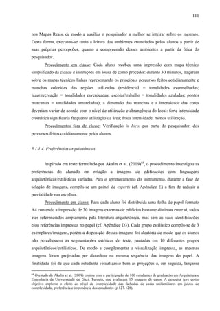 111
nos Mapas Reais, de modo a auxiliar o pesquisador a melhor se inteirar sobre os mesmos.
Desta forma, executou-se tanto a leitura dos ambientes enunciados pelos alunos a partir de
suas próprias percepções, quanto a compreensão desses ambientes a partir da ótica do
pesquisador.
Procedimento em classe: Cada aluno recebeu uma impressão com mapa técnico
simplificado da cidade e instruções em lousa de como proceder: durante 30 minutos, traçaram
sobre os mapas técnicos linhas representando os principais percursos feitos cotidianamente e
manchas coloridas das regiões utilizadas (residencial = tonalidades avermelhadas;
lazer/recreação = tonalidades esverdeadas; escolar/trabalho = tonalidades azuladas; pontos
marcantes = tonalidades amareladas); a dimensão das manchas e a intensidade das cores
deveriam variar de acordo com o nível de utilização e abrangência do local: forte intensidade
cromática significaria frequente utilização da área; fraca intensidade, menos utilização.
Procedimentos fora de classe: Verificação in loco, por parte do pesquisador, dos
percursos feitos cotidianamente pelos alunos.
5.1.1.4. Preferências arquitetônicas
Inspirado em teste formulado por Akalin et al. (2009)68
, o procedimento investigou as
preferências do alunado em relação a imagens de edificações com linguagens
arquitetônicas/estilísticas variadas. Para o aprimoramento do instrumento, durante a fase de
seleção de imagens, compôs-se um painel de experts (cf. Apêndice E) a fim de reduzir a
parcialidade nas escolhas.
Procedimento em classe: Para cada aluno foi distribuída uma folha de papel formato
A4 contendo a impressão de 30 imagens externas de edifícios bastante distintos entre si, todos
eles referenciados amplamente pela literatura arquitetônica, mas sem as suas identificações
e/ou referências impressas no papel (cf. Apêndice D3). Cada grupo estilístico compôs-se de 3
exemplares/imagens, porém a disposição dessas imagens foi aleatória de modo que os alunos
não percebessem as segmentações estéticas do teste, pautadas em 10 diferentes grupos
arquitetônicos/estilísticos. De modo a complementar a visualização impressa, as mesmas
imagens foram projetadas por datashow na mesma sequência das imagens do papel. A
finalidade foi de que cada estudante visualizasse bem as projeções e, em seguida, lançasse
68
O estudo de Akalin et al. (2009) contou com a participação de 100 estudantes de graduação em Arquitetura e
Engenharia da Universidade de Gazi, Turquia, que avaliaram 15 imagens de casas. A pesquisa teve como
objetivo explorar o efeito do nível de complexidade das fachadas de casas unifamiliares em juízos de
complexidade, preferência e imponência dos estudantes (p.127-128).
 