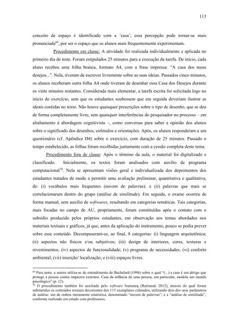 113
conceito de espaço é identificado com a ‘casa’, essa percepção pode tornar-se mais
pronunciada69
, por ser o espaço que os alunos mais frequentemente experimentam.
Procedimento em classe: A atividade foi realizada individualmente e aplicada no
primeiro dia de teste. Foram estipulados 25 minutos para a execução da tarefa. De início, cada
aluno recebeu uma folha branca, formato A4, com a frase impressa: “A casa dos meus
desejos...”. Nela, tiveram de escrever livremente sobre as suas ideias. Passados cinco minutos,
os alunos receberam outra folha A4 onde tiveram de desenhar essa Casa dos Desejos durante
os vinte minutos restantes. Considerada mais elementar, a tarefa escrita foi solicitada logo no
início do exercício, sem que os estudantes soubessem que em seguida deveriam ilustrar as
ideais contidas no texto. Não houve quaisquer prescrições sobre o tipo de desenho, que se deu
de forma completamente livre, sem quaisquer interferências do pesquisador no processo – em
alinhamento à abordagem cognitivista –, como conversas para saber a opinião dos alunos
sobre o significado dos desenhos, estímulos e orientações. Após, os alunos responderam a um
questionário (cf. Apêndice D4) sobre o exercício, com duração de 25 minutos. Passado o
tempo estabelecido, as folhas foram recolhidas juntamente com a cessão completa deste tema.
Procedimento fora de classe: Após o término da aula, o material foi digitalizado e
classificado. Inicialmente, os textos foram analisados com auxílio de programa
computacional70
. Nela se apresentam visões geral e individualizada dos depoimentos dos
estudantes tratados de modo a permitir uma avaliação preliminar, quantitativa e qualitativa,
de: (i) vocábulos mais frequentes (nuvem de palavras); e (ii) palavras que mais se
correlacionaram dentro do grupo (análise de similitude). Em seguida, o exame ocorreu de
forma manual, sem auxílio de softwares, resultando em categorias temáticas. Tais categorias,
mais focadas no campo de AU, propriamente, foram constituídas após o contato com o
subsídio produzido pelos próprios estudantes, em observação aos temas abordados nos
materiais textuais e gráficos, já que, antes da aplicação do instrumento, pouco se podia prever
sobre esse conteúdo. Decompuseram-se, ao final, 8 categorias: (i) linguagem arquitetônica;
(ii) aspectos não físicos e/ou subjetivos; (iii) design de interiores, cores, texturas e
revestimentos; (iv) aspectos de funcionalidade; (v) programa de necessidades; (vi) conforto
ambiental; (vii) inserção/ localização; e (viii) espaços livres.
69
Para tanto, a autora utiliza-se de entendimento de Bachelard (1996) sobre o qual “(...) a casa é um abrigo que
protege a pessoa contra impactos externos. Casa da infância de uma pessoa, em particular, modela um mundo
psicológico” (p. 12).
70
O procedimento também foi auxiliado pelo software Iramuteq (Ratinaud, 2012), através do qual foram
submetidos os conteúdos textuais decorrentes dos 113 exemplares coletados, utilizando dois dos seus parâmetros
de análise: um de ordem meramente estatística, denominado “nuvem de palavras”; e a “análise de similitude”,
conforme realizado em estudo com professores.
 