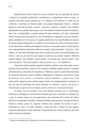 114
Especificamente sobre a análise dos textos, ressalta-se que: (i) a princípio, de maneira
a observar os resultados globalmente, consideraram-se conjuntamente todos os textos, os
reunindo num único grupo composto por 113 redações (7.279 palavras no total); (ii) em
virtude de o enunciado ser bastante amplo, sem grandes demarcações formais – limitado
apenas por intervalo de tempo e assunto – buscou-se visualizar os aspectos mais evidentes
apresentados nesse grande e único grupo, como uma espécie de ponto de partida investigativo,
haja vista a complexidade e o grande número de textos coletados; (iii) estas visualizações
iniciais tiveram caráter mais genérico, com a finalidade de se apreender o universo inserido e
pontos abordados nos textos para, em seguida, adentrarmos nas especificidades de cada um
dos quatro grupos isoladamente; (iv) embora o processamento do software (Iramuteq) utilize-
se dos radicais dos vocábulos para agrupá-los, fizeram-se necessários ajustes em dois tipos de
casos: para padronizar expressões (como, por exemplo, ‘dois pavimentos’, ‘dois pisos’, ‘dois
andares’, etc. que foram unificadas numa única expressão de acordo com a predominância nos
textos) e com uso de underline para junção de palavras cujo sentido original é diferente
quando isoladas71
(por exemplo, ‘casa de banho’, foi alterada para ‘casa_de_banho’, assim
como ‘pé_direito’, ‘não_muito_grande’, ‘área_de_serviço’, etc.) – (cf. Apêndice F).
Acerca das análises segundo categorias temáticas, salienta-se que nesta seção, textos e
desenhos foram analisados a partir de oito categorias, definidas segundo aspectos vinculados
prioritariamente às disciplinas de Arquitetura e Urbanismo, sendo: (i) quatro delas destinadas
ao exame dos elementos textuais e gráficos conjuntamente: linguagem arquitetônica; design
de interiores, cores, texturas e revestimentos; aspectos funcionais; e espaços livres; e (ii)
outras quatro categorias para a análise apenas textual, em complementação às primeiras, já
que este tipo de informação foi menos detectada nos desenhos: aspectos não físicos e
subjetividades; programa de necessidades; conforto ambiental; e inserção/localização.
O caráter livre do exercício “Casa dos Desejos” permitiu que os participantes
definissem as abordagens e estruturassem livremente seus textos e desenhos (cf. Apêndice G),
o que, ao mesmo tempo em que proporcionou uma expressão mais natural das ideias,
dificultou ao pesquisador classificar o material resultante, que apresentou assimetrias tanto em
relação às turmas, quanto às categorias temáticas (por exemplo, há escolas em que a
localização da “casa” foi muito abordada e outras que não, e turmas em que algumas
categorias apresentaram citação diminuta). O apontamento dos valores numéricos para cada
gráfico elucida essa distinção.
71
Segundo recomendação para o adequado processamento de dados indicado pelo software.
 