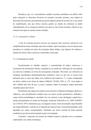 115
Ressalta-se que: (i) o procedimento também encontrou problemas em definir sobre
quais categorias os elementos deveriam ser inseridos, havendo, portanto, uma espécie de
dissecação das amostras, procedimento que gerou algumas perdas de acordo com o seu caráter
de simplificações, mas que obteve enormes ganhos no sentido de evidenciar os dados
ordenadamente; (ii) as categorias temáticas nas quais os itens foram inseridos, referem-se aos
contextos dos quais os mesmos foram extraídos.
5.1.1.6. Ajustamento e Debate
A fim de examinar possíveis desvios nas respostas (dos exercícios anteriores) e/ou
complementá-las foram realizadas entrevistas isoladas. Após essa prática, mas na mesma aula,
procedeu-se à exibição em classe dos principais dados obtidos, cujo objetivo foi conhecer a
opinião dos alunos sobre o processo e aprofundar a discussão.
5.1.2. Finalização do estudo
Posteriormente ao trabalho empírico e sistematização de dados, realizou-se o
cruzamento das informações obtidas, estudando-as no sentido da verificação da convergência
(ou não) dos resultados em torno dos pressupostos colocados. Para tanto, nos utilizamos de
estratégia metodológica predominantemente qualitativa, uma vez que esta se mostra mais
pertinente para os casos que lidam com evidências não numéricas, “(...) sejam configuradas
em forma verbal ou em forma de objetos (GROAT; WANG, 2001, p. 27)”. Essa opção se
deve também pelo fato de que o projeto, enquanto objeto de pesquisa, poderá apresentar
resultados pouco previsíveis.
Ressaltamos que alguns dos estudos acima descritos combinam abordagens objetivas e
subjetivas, com procedimentos também (mas em menor escala) quantitativos; alinhados a
corpos teórico-metodológicos vinculados (em sua maioria) a uma abordagem cognitivista e
focada principalmente no campo da Percepção Ambiental (AKALIN et al., 2009; SANOFF,
s/d; LYNCH, 1997). Salientamos que, em algumas turmas, foram encontradas especificidades
que impossibilitaram o método de ser aplicado de maneira linear. Essas particularidades serão
apontadas nas seções correspondentes. Entretanto, por terem ocorrido de forma pontual,
acreditamos que não acarretem prejuízos para a investigação.
O Quadro 7 apresenta um resumo do trabalho empírico realizado com os estudantes
explicitando a sua ordem cronológica.
 