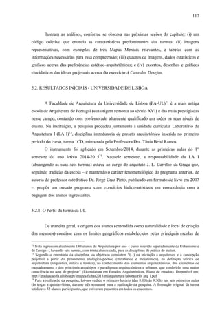 117
Ilustram as análises, conforme se observa nas próximas seções do capítulo: (i) um
código coletivo que enuncia as características predominantes das turmas; (ii) imagens
representativas, com exemplos de três Mapas Mentais relevantes, e tabelas com as
informações necessárias para essa compreensão; (iii) quadros de imagens, dados estatísticos e
gráficos acerca das preferências estético-arquitetônicas; e (iv) excertos, desenhos e gráficos
elucidativos das ideias projetuais acerca do exercício A Casa dos Desejos.
5.2. RESULTADOS INICIAIS - UNIVERSIDADE DE LISBOA
A Faculdade de Arquitetura da Universidade de Lisboa (FA-UL)72
é a mais antiga
escola de Arquitetura de Portugal (sua origem remonta ao século XVI) e das mais prestigiadas
nesse campo, contando com professorado altamente qualificado em todos os seus níveis de
ensino. Na instituição, a pesquisa procedeu juntamente à unidade curricular Laboratório de
Arquitetura I (LA I)73
, disciplina introdutória de projeto arquitetônico inserida no primeiro
período do curso, turma 1CD, ministrada pela Professora Dra. Tânia Beisl Ramos.
O instrumento foi aplicado em Setembro/2014, durante as primeiras aulas do 1°
semestre do ano letivo 2014-201574
. Naquele semestre, a responsabilidade da LA I
(abrangendo as suas seis turmas) esteve ao cargo do arquiteto J. L. Carrilho da Graça que,
seguindo tradição da escola – e mantendo o caráter fenomenológico do programa anterior, de
autoria do professor catedrático Dr. Jorge Cruz Pinto, publicado em formato de livro em 2007
–, propôs um ousado programa com exercícios lúdico-artísticos em consonância com a
bagagem dos alunos ingressantes.
5.2.1. O Perfil da turma da UL
De maneira geral, a origem dos alunos (entendida como naturalidade e local de criação
dos mesmos) condisse com os limites geográficos estabelecidos pelas principais escolas de
72
Nela ingressam atualmente 180 alunos de Arquitetura por ano – curso inserido separadamente de Urbanismo e
de Design –, havendo seis turmas, com trinta alunos cada, para as disciplinas de prática de atelier.
73
Segundo o ementário da disciplina, os objetivos consistem “(...) na iniciação à arquitetura e à concepção
projetual a partir do pensamento analógico-poético (metafórico e metonímico), na definição teórica de
arquitectura (linguística, mítica e teórica), no conhecimento dos elementos arquitectónicos, dos elementos de
enquadramento e dos principais arquétipos e paradigmas arquitectónicos e urbanos, que conferirão uma maior
consciência no acto de projetar” (Licenciatura em Estudos Arquitetónicos, Plano de estudos). Disponível em:
http://graduacao.fa.ulisboa.pt/images/fichas2013/miarquitetura/laboratorio_arq_i.pdf
74
Para a realização da pesquisa, foi-nos cedido o primeiro horário (das 8:00h às 9:30h) nas seis primeiras aulas
(às terças e quintas-feiras, durante três semanas) para a realização da pesquisa. A formação original da turma
totalizava 32 alunos participantes, que estiveram presentes em todos os encontros.
 