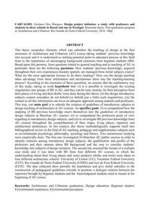 CARVALHO, Giuliano Orsi Marques. Design project initiation: a study with professors and
students in three schools in Brazil and one in Portugal. Doctorate thesis. Post-graduation program
in Architecture and Urbanism. Rio Grande do Norte Federal University. 2016. 346p.
ABSTRACT
This thesis researches elements which can subsidize the teaching of design in the first
semesters of Architecture and Urbanism (AU) course taking students’ previous knowledge
into account and it is understood as starting potential point to education process at this field
front to the importance of encouraging background extension from beginner students (BS).
Based upon this premise, from questions linked to general teaching and to teaching of AU in
particular, there are the following questions: How students’ previous knowledge, acquired
throughout their own experiences (meanly spatial), are managed from initial subjects course?
What are the most appropriate focuses to do these readings? How can the design teaching
takes advantage from these information and incorporates them into the teaching-learning
process? According to the extension of these questions, we assume that the exploratory way
of this study, taking as work hypothesis that: (i) it is possible to investigate the existing
singularities into groups of BS in AU, and they can be seen, meanly, by their perception from
their places of living and their drafts/ texts done during this thesis; (ii) the design introductory
subjects content nowadays do not behold (or behold just a little) such singularities; (iii) the
contact to all this information can favor an adequate approach among students and professors.
This way, our main goal is to subsidy the creation of guidelines of introductory subjects to
design teaching of architecture at AU courses. As specifics goals: (i) to comprehend how the
studying of BS previous knowledge insert themselves into the guidelines of introductory
design subjects at Brazilian AU courses; (ii) to comprehend the professors point of view
regarding to introductory design subjects; and (iii) to investigate BS previous knowledge from
AU courses throughout the comprehension of their origin, living places, repertory and
architectural preferences. In this context, this thesis methodologically supports itself into
bibliographical review in the field of AU teaching, pedagogy and supplementary subjects such
as environmental psychology, philosophy, sociology and history. Two autonomous studying
were empirically done. The first one investigated 54 Brazilian AU public courses in order to
identify relations among introductory design subjects, the qualification and profile of the
professors and their opinion about BS background and the way to consider students’
knowledge into subjects of design initiation. The second one assumed the format of a multiple
case study and it was done with BS from four different AU courses, in which the
understanding about their living places and some products (drafts and texts) were taken in
four different architecture schools: University of Lisbon (UL), Tocantins Federal University
(UFT), Rio Grande do Norte Federal University (UFRN) and Juiz de Fora Federal University
(UFJF). The data collected show partially the hypotheses and give initial subsidies to the
construction of pedagogical guidelines towards to promote a dialogue relation between the
repertoire brought by beginner students and the knowledgment students need to master at the
beginning of AU course.
Keywords: Architecture and Urbanism graduation; Design education; Beginner student;
Environmental experience; Environmental perception.
 