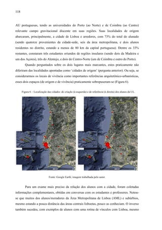 118
AU portuguesas, tendo as universidades do Porto (ao Norte) e de Coimbra (ao Centro)
relevante campo gravitacional discente em suas regiões. Suas localidades de origem
abarcaram, principalmente, a cidade de Lisboa e arredores, com 73% do total do alunado
(sendo quatorze provenientes da cidade-sede, seis da área metropolitana, e dois alunos
residentes no distrito, estando a menos de 80 km da capital portuguesa). Dentre os 33%
restantes, constaram três estudantes oriundos de regiões insulares (sendo dois da Madeira e
um dos Açores), três do Alentejo, e dois do Centro-Norte (um de Coimbra e outro do Porto).
Quando perguntados sobre os dois lugares mais marcantes, estes praticamente não
diferiram das localidades apontadas como ‘cidades de origem’ (pergunta anterior). Ou seja, se
considerarmos os locais de vivência como importantes referências arquitetônico-urbanísticas,
esses dois espaços (de origem e de vivência) praticamente sobrepuseram-se (Figura 6).
Fonte: Google Earth; imagem trabalhada pelo autor.
Para um exame mais preciso da relação dos alunos com a cidade, foram coletadas
informações complementares, obtidas em conversas com os estudantes e professores. Notou-
se que muitos dos alunos/moradores da Área Metropolitana de Lisboa (AML) e subúrbios,
mesmo estando a pouca distância das áreas centrais lisboetas, pouco as conheciam. O inverso
também sucedeu, com exemplos de alunos com uma rotina de vínculos com Lisboa, mesmo
Figura 6 – Localização das cidades: de criação (à esquerda) e de referência (à direita) dos alunos da UL.
 