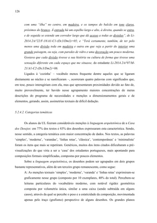 126
com uma “ilha” no centro, em madeira, e os tampos do balcão em tons claros,
próximos do branco. À entrada há um espelho largo e alto, à direita, quando se entra,
e de seguida se estende um corredor largo que dá acesso a todas as divisões”, de Li-
2014.2/n°22/F-18/A1-C1-(Dc3/Dm3)=05; e “Terá certamente, também, de ter pelo
menos uma divisão toda em madeira e outra em que veja a partir do interior uma
grande paisagem, ou seja, com paredes de vidro e uma decoração um pouco moderna.
Gostava que cada divisão tivesse a sua história ou cultura de forma que tivesse uma
sensação diferente em cada espaço que me situasse, do estudante Li-2014.2/n°07/M-
21/A1-C2-(Dc3/Dm2)=06.
Ligados à ‘cozinha’ – vocábulo menos frequente dentre aqueles que se ligaram
diretamente ao núcleo e se ramificaram –, ocorreram quatro palavras com significados que,
em tese, pouco interagiriam com ela, mas que apresentaram proximidades devido ao fato de,
muito provavelmente, ter havido nesse agrupamento maiores concentrações de meras
descrições do programa de necessidades e menções a dimensionamentos gerais e de
elementos, gerando, assim, assimetrias textuais de difícil dedução.
5.2.4.2. Categorias temáticas
Os alunos da UL fizeram consideráveis menções à linguagem arquitetônica de a Casa
dos Desejos: em 77% dos textos e 83% dos desenhos expressaram esta característica. Sendo,
nesse sentido, a categoria temática com maior concentração de dados. Nos textos, as palavras
‘simples’, ‘moderna’, ‘varandas’, ‘linhas retas’, ‘clássica’, ‘contemporânea’ e ‘minimalista’
foram os itens que mais se repetiram. Genéricos, muitos dos itens citados dificultaram a pré-
visualizações do que viria a ser a ‘casa’ dos estudantes portugueses, mais apontando para
composições formais simplificadas, compostas por poucos elementos.
Sobre a linguagem arquitetônica, os desenhos podem ser agrupados em dois grupos
bastante representativos, além de um terceiro grupo remanescente, como segue:
A: As menções textuais ‘simples’, ‘moderna’, ‘varanda’ e ‘linhas retas’ exprimiram-se
graficamente nesse grupo (composto por 10 exemplares, 40% do total). Percebem-se
leituras particulares do vocabulário moderno, com notável rigidez geométrica
composta por volumetria única, similar a uma caixa (sendo subtraída em alguns
casos), através da qual se percebe o peso e a estaticidade da composição, movimentada
apenas pelo traço (grafismo) perspectivo de alguns desenhos. Os grandes planos
 