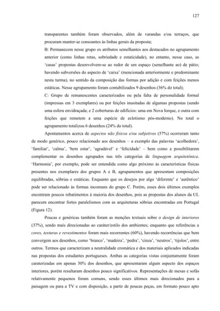 127
transparentes também foram observados, além de varandas e/ou terraços, que
procuram manter-se consoantes às linhas gerais da proposta;
B: Permanecem nesse grupo os atributos semelhantes aos destacados no agrupamento
anterior (como linhas retas, sobriedade e estaticidade), no entanto, nesse caso, as
‘casas’ propostas desenvolvem-se ao redor de um espaço (semelhante ao) de pátio;
havendo subversões do aspecto de ‘caixa’ (mencionada anteriormente e predominante
nesta turma), no sentido da composição das formas por adição e com feições menos
estáticas. Nesse agrupamento foram contabilizados 9 desenhos (36% do total);
C: Grupo de remanescentes caracterizados ou pela falta de personalidade formal
(impressas em 3 exemplares) ou por feições inusitadas de algumas propostas (sendo
uma esfera envidraçada; e 2 coberturas de edifícios: uma em Nova Iorque, e outra com
feições que remetem a uma espécie de ecletismo pós-moderno). No total o
agrupamento totalizou 6 desenhos (24% do total).
Apontamentos acerca de aspectos não físicos e/ou subjetivos (57%) ocorreram tanto
de modo genérico, pouco relacionado aos desenhos – a exemplo das palavras ‘acolhedora’,
‘familiar’, ‘calma’, ‘bem estar’, ‘agradável’ e ‘felicidade’ – bem como a possibilitarem
complementar os desenhos agrupados nas três categorias de linguagem arquitetônica.
‘Harmonia’, por exemplo, pode ser entendida como algo próximo às características físicas
presentes nos exemplares dos grupos A e B, agrupamentos que apresentam composições
equilibradas, sóbrias e estáticas. Enquanto que os desejos por algo ‘diferente’ e ‘autêntico’
pode ser relacionado às formas incomuns do grupo C. Porém, esses dois últimos exemplos
encontram poucos rebatimentos à maioria dos desenhos, pois as propostas dos alunos da UL
parecem encontrar fortes paralelismos com as arquiteturas sóbrias encontradas em Portugal
(Figura 12).
Poucas e genéricas também foram as menções textuais sobre o design de interiores
(37%), sendo mais direcionadas ao caráter/estilo dos ambientes; enquanto que referências a
cores, texturas e revestimentos foram mais recorrentes (60%), havendo recorrências que bem
convergem aos desenhos, como ‘branco’, ‘madeira’, ‘pedra’, ‘cinza’, ‘neutros’, ‘tijolos’, entre
outros. Termos que caracterizam a neutralidade cromática e dos materiais aplicados indicadas
nas propostas dos estudantes portugueses. Ambas as categorias vistas conjuntamente foram
caraterizadas em apenas 30% dos desenhos, que apresentaram algum aspecto dos espaços
interiores, porém resultaram desenhos pouco significativos. Representações de mesas e sofás
relativamente pequenos foram comuns, sendo esses últimos mais direcionados para a
paisagem ou para a TV e com disposição, a partir de poucas peças, em formato pouco apto
 