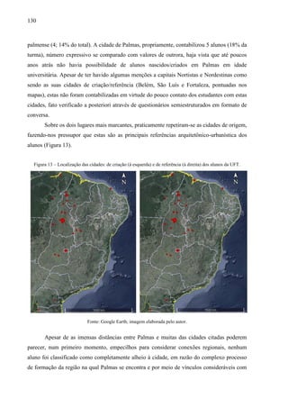 130
palmense (4; 14% do total). A cidade de Palmas, propriamente, contabilizou 5 alunos (18% da
turma), número expressivo se comparado com valores de outrora, haja vista que até poucos
anos atrás não havia possibilidade de alunos nascidos/criados em Palmas em idade
universitária. Apesar de ter havido algumas menções a capitais Nortistas e Nordestinas como
sendo as suas cidades de criação/referência (Belém, São Luís e Fortaleza, pontuadas nos
mapas), estas não foram contabilizadas em virtude do pouco contato dos estudantes com estas
cidades, fato verificado a posteriori através de questionários semiestruturados em formato de
conversa.
Sobre os dois lugares mais marcantes, praticamente repetiram-se as cidades de origem,
fazendo-nos pressupor que estas são as principais referências arquitetônico-urbanística dos
alunos (Figura 13).
Figura 13 – Localização das cidades: de criação (à esquerda) e de referência (à direita) dos alunos da UFT.
Fonte: Google Earth; imagem elaborada pelo autor.
Apesar de as imensas distâncias entre Palmas e muitas das cidades citadas poderem
parecer, num primeiro momento, empecilhos para considerar conexões regionais, nenhum
aluno foi classificado como completamente alheio à cidade, em razão do complexo processo
de formação da região na qual Palmas se encontra e por meio de vínculos consideráveis com
 