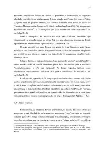 135
resultados considerados baixos em relação à quantidade e diversificação do repertório
abordado. Ao todo, foram citadas apenas 2 obras situadas em Palmas (no caso, o Palácio
Araguaia, sede do governo estadual), não havendo nenhuma outra alusão ao estado do
Tocantins. No geral, contabilizaram-se 36 citações a obras brasileiras (56,25%), a maior parte
localizada em Brasília79
, e 28 estrangeiras (43,75%), situadas em várias localidades80
(cf.
Apêndice H 3.1).
Sobre a abrangência dos períodos históricos, 48,44% citaram referenciais que
situavam entre a segunda metade do século XX e os dias atuais; não reunindo as demais
épocas menções numericamente significativas (cf. Apêndice H 3.2).
O único arquiteto com mais de uma obra citada foi Oscar Niemeyer, tendo havido
referências à/ao: Catedral de Brasília, Congresso Nacional, Palácio da Alvorada e a Esplanada
dos Ministérios, esta última em parceria com Lucio Costa, personagem que não obteve outra
obra mencionada.
Sobre as dimensões mais evidentes nas obras, a dimensão ‘estética’ (com 62%) obteve
ampla maioria frente às demais; ocorrendo apenas 14% das escolhas para a alternativa
‘técnica/tecnológica’ e 13% para ‘funcional’. As demais respostas, também pouco
significativas numericamente, indicaram 10% para a combinação de alternativas (cf.
Apêndice H 3.3).
Resultantes do repertório de 30 imagens predeterminadas observaram-se preferências
estético-arquitetônicas enfocadas, majoritariamente, no modernismo. Em menor escala, houve
a indicação de exemplares provindos do revivalismo europeu e de estética desconstrutivista;
enquanto que as menores médias difundiram-se em torno de edifícios Art Déco, Art Nouveau,
pós-modernistas e neocolonial brasileiro (cf. Apêndice H 4.1). Resultados que se mantiveram
similares quando as imagens foram congregadas em grupos de imagens (cf. Apêndice H 4.2).
5.3.4. Ideias projetuais
Sumariamente, os estudantes da UFT expressaram, na maioria dos casos, ideias que
congregam grande liberdade formal e, em menor quantidade, ‘casas’ marcadas por traços de
simetria, perspectiva longa e monumentalidade. Funcionalmente, apresentaram circulações
superdimensionadas e pouca segmentação entre os setores. Embora tenha havido a predileção
79
Totalizaram 16 menções a cinco diferentes obras, dentre as quais quatro projetadas por Oscar Niemeyer.
80
Sendo onze europeias, oito egípcias, quatro norte-americanas, três árabes, uma da Ásia e outra latino-
americana. Os países mais citados foram Egito (8 menções às Pirâmides de Gizé) e França (7 menções à Torre
Eiffel).
 