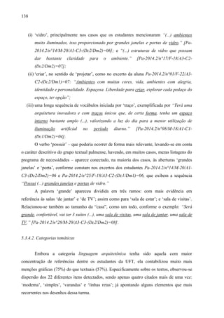 138
(i) ‘vidro’, principalmente nos casos que os estudantes mencionaram “(...) ambientes
muito iluminados, isso proporcionado por grandes janelas e portas de vidro.” [Pa-
2014.2/n°14/M-20/A1-C3-(Dc2/Dm2)=06]; e “(...) estruturas de vidro que possam
dar bastante claridade para o ambiente.” [Pa-2014.2/n°17/F-18/A3-C2-
(Dc2/Dm2)=07];
(ii) ‘criar’, no sentido de ‘projetar’, como no excerto da aluna Pa-2014.2/n°01/F-22/A3-
C2-(Dc2/Dm1)=07: “Ambientes com muitas cores, vida, ambientes com alegria,
identidade e personalidade. Espaçosa. Liberdade para criar, explorar cada pedaço do
espaço, ter opção”;
(iii) uma longa sequência de vocábulos iniciada por ‘traço’, exemplificada por “Terá uma
arquitetura inovadora e com traços únicos que, de certa forma, tenha um espaço
interno bastante amplo (...), valorizando a luz do dia para a menor utilização de
iluminação artificial no período diurno.” [Pa-2014.2/n°08/M-18/A1-C1-
(Dc1/Dm2)=04].
O verbo ‘possuir’ – que poderia ocorrer de forma mais relevante, levando-se em conta
o caráter descritivo do grupo textual palmense, havendo, em muitos casos, meras listagens do
programa de necessidades – aparece conectado, na maioria dos casos, às aberturas ‘grandes
janelas’ e ‘porta’, conforme constam nos excertos dos estudantes Pa-2014.2/n°14/M-20/A1-
C3-(Dc2/Dm2)=06 e Pa-2014.2/n°25/F-18/A3-C2-(Dc1/Dm1)=06, que exibem a sequência
“Possui (...) grandes janelas e portas de vidro.”
A palavra ‘grande’ apareceu dividida em três ramos: com mais evidência em
referência às salas ‘de jantar’ e ‘de TV’; assim como para ‘sala de estar’; e ‘sala de visitas’.
Relacionou-se também ao tamanho da “casa”, como um todo, conforme o exemplo: “Será
grande, confortável, vai ter 3 suítes (...), uma sala de visitas, uma sala de jantar, uma sala de
TV.” [Pa-2014.2/n°28/M-20/A3-C3-(Dc2/Dm2)=08].
5.3.4.2. Categorias temáticas
Embora a categoria linguagem arquitetônica tenha sido aquela com maior
concentração de referências dentre os estudantes da UFT, ela contabilizou muito mais
menções gráficas (75%) do que textuais (57%). Especificamente sobre os textos, observou-se
dispersão dos 22 diferentes itens detectados, sendo apenas quatro citados mais de uma vez:
‘moderna’, ‘simples’, ‘varandas’ e ‘linhas retas’; já apontando alguns elementos que mais
recorrentes nos desenhos dessa turma.
 