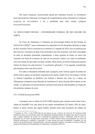 141
Nas outras categorias, caracterizadas apenas por elementos textuais, as recorrências
mais representativas indicaram: (i) listagens de compartimentos pouco informativas (categoria
programa de necessidades); e (ii) a predileção pelo meio natural (categoria
inserção/localização).
5.4. RESULTADOS INICIAIS - UNIVERSIDADE FEDERAL DO RIO GRANDE DO
NORTE
No Curso de Arquitetura e Urbanismo da Universidade Federal do Rio Grande do
Norte (CAU-UFRN)81
, nosso instrumento teve aplicação em três disciplinas distintas ao longo
de dois semestres letivos consecutivos (o primeiro e o segundo de 2015). Isso se justificou por
dois motivos: ocorrência de datas festivas/feriados num dos semestres, com forte interrupção
de aulas na disciplina pretendida originalmente; e baixo quórum de alunos no início dos
semestres em razão da existência de mais de um processo seletivo em vigor na instituição,
com convocação de aprovados em datas variadas. Desta forma, as turmas totalizaram pequeno
número de alunos em cada semestre: 11 na primeira aplicação e 17 na segunda, consideradas
pela pesquisa como uma única turma.
Em todas as disciplinas utilizadas para a pesquisa, tanto teóricas quanto de prática de
atelier, houve apenas um professor responsável por turma: André Alves (em Espaço e Forma
1); Gabriel Leopoldino de Medeiros (em Estética e História das Artes 1); e Glauce de
Albuquerque (responsável por Desenho de Arquitetura I), única docente efetiva dentre os três
citados. As aplicações ocorreram durante a primeira hora-aula de cada disciplina, ao longo das
três primeiras semanas do curso.
5.4.1. O Perfil da turma da UFRN
A pesquisa com os alunos do CAU-UFRN apontou para vínculos muito fortes com a
cidade de Natal/RN e/ou com áreas de sua região metropolitana (25 alunos, 89% do total).
Dentre os quais, mesmo que alguns tenham relatado terem sido moradores de cidades do
81
Fundado em 1973, o CAU-UFRN data de uma época em que o número de cursos de AU brasileiros tinha
dobrado em menos de uma década, tendo sido implantados preferencialmente nas regiões mais desenvolvidas do
país e capitais estaduais, de acordo com a demanda por profissões técnicas. Atualmente, além do curso de
graduação em AU (com 20 ingressantes semestrais), a UFRN também oferece pós-graduações nos níveis de
mestrado profissional e acadêmico e doutorado. O corpo docente que atua na graduação é composto, em sua
maioria, por profissionais de alta qualificação e relevante produção científica, vinculados às diversas linhas de
pesquisa do Programa de Pós-graduação em Arquitetura e Urbanismo (PPGAU).
 