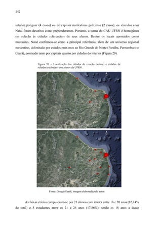 142
Figura 20 – Localização das cidades de criação (acima) e cidades de
referência (abaixo) dos alunos da UFRN.
interior potiguar (4 casos) ou de capitais nordestinas próximas (2 casos), os vínculos com
Natal foram descritos como preponderantes. Portanto, a turma do CAU-UFRN é homogênea
em relação às cidades referenciais de seus alunos. Dentre os locais apontados como
marcantes, Natal confirmou-se como a principal referência, além de um universo regional
nordestino, delimitado por estados próximos ao Rio Grande do Norte (Paraíba, Pernambuco e
Ceará), pontuado tanto por capitais quanto por cidades do interior (Figura 20).
Fonte: Google Earth; imagem elaborada pelo autor.
As faixas etárias compuseram-se por 23 alunos com idades entre 16 e 20 anos (82,14%
do total) e 5 estudantes entre os 21 e 24 anos (17,86%); sendo os 18 anos a idade
 
