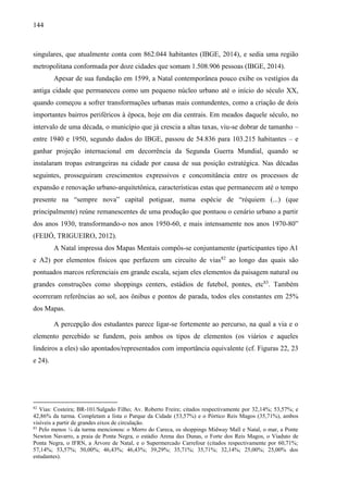 144
singulares, que atualmente conta com 862.044 habitantes (IBGE, 2014), e sedia uma região
metropolitana conformada por doze cidades que somam 1.508.906 pessoas (IBGE, 2014).
Apesar de sua fundação em 1599, a Natal contemporânea pouco exibe os vestígios da
antiga cidade que permaneceu como um pequeno núcleo urbano até o início do século XX,
quando começou a sofrer transformações urbanas mais contundentes, como a criação de dois
importantes bairros periféricos à época, hoje em dia centrais. Em meados daquele século, no
intervalo de uma década, o município que já crescia a altas taxas, viu-se dobrar de tamanho –
entre 1940 e 1950, segundo dados do IBGE, passou de 54.836 para 103.215 habitantes – e
ganhar projeção internacional em decorrência da Segunda Guerra Mundial, quando se
instalaram tropas estrangeiras na cidade por causa de sua posição estratégica. Nas décadas
seguintes, prosseguiram crescimentos expressivos e concomitância entre os processos de
expansão e renovação urbano-arquitetônica, características estas que permanecem até o tempo
presente na “sempre nova” capital potiguar, numa espécie de “réquiem (...) (que
principalmente) reúne remanescentes de uma produção que pontuou o cenário urbano a partir
dos anos 1930, transformando-o nos anos 1950-60, e mais intensamente nos anos 1970-80”
(FEIJÓ, TRIGUEIRO, 2012).
A Natal impressa dos Mapas Mentais compôs-se conjuntamente (participantes tipo A1
e A2) por elementos físicos que perfazem um circuito de vias82
ao longo das quais são
pontuados marcos referenciais em grande escala, sejam eles elementos da paisagem natural ou
grandes construções como shoppings centers, estádios de futebol, pontes, etc83
. Também
ocorreram referências ao sol, aos ônibus e pontos de parada, todos eles constantes em 25%
dos Mapas.
A percepção dos estudantes parece ligar-se fortemente ao percurso, na qual a via e o
elemento percebido se fundem, pois ambos os tipos de elementos (os viários e aqueles
lindeiros a eles) são apontados/representados com importância equivalente (cf. Figuras 22, 23
e 24).
82
Vias: Costeira; BR-101/Salgado Filho; Av. Roberto Freire; citados respectivamente por 32,14%; 53,57%; e
42,86% da turma. Completam a lista o Parque da Cidade (53,57%) e o Pórtico Reis Magos (35,71%), ambos
visíveis a partir de grandes eixos de circulação.
83
Pelo menos ¼ da turma mencionou: o Morro do Careca, os shoppings Midway Mall e Natal, o mar, a Ponte
Newton Navarro, a praia de Ponta Negra, o estádio Arena das Dunas, o Forte dos Reis Magos, o Viaduto de
Ponta Negra, o IFRN, a Árvore de Natal, e o Supermercado Carrefour (citados respectivamente por 60,71%;
57,14%; 53,57%; 50,00%; 46,43%; 46,43%; 39,29%; 35,71%; 35,71%; 32,14%; 25,00%; 25,00% dos
estudantes).
 