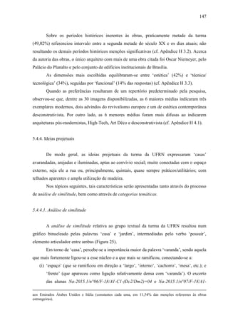 147
Sobre os períodos históricos inerentes às obras, praticamente metade da turma
(49,02%) referenciou intervalo entre a segunda metade do século XX e os dias atuais; não
resultando os demais períodos históricos menções significativas (cf. Apêndice H 3.2). Acerca
da autoria das obras, o único arquiteto com mais de uma obra citada foi Oscar Niemeyer, pelo
Palácio do Planalto e pelo conjunto de edifícios institucionais de Brasília.
As dimensões mais escolhidas equilibraram-se entre ‘estética’ (42%) e ‘técnica/
tecnológica’ (34%), seguidas por ‘funcional’ (14% das respostas) (cf. Apêndice H 3.3).
Quando as preferências resultaram de um repertório predeterminado pela pesquisa,
observou-se que, dentre as 30 imagens disponibilizadas, as 6 maiores médias indicaram três
exemplares modernos, dois advindos do revivalismo europeu e um de estética contemporânea
desconstrutivista. Por outro lado, as 6 menores médias foram mais difusas ao indicarem
arquiteturas pós-modernistas, High-Tech, Art Déco e desconstrutivista (cf. Apêndice H 4.1).
5.4.4. Ideias projetuais
De modo geral, as ideias projetuais da turma da UFRN expressaram ‘casas’
avarandadas, arejadas e iluminadas, aptas ao convívio social; muito conectadas com o espaço
externo, seja ele a rua ou, principalmente, quintais, quase sempre práticos/utilitários; com
telhados aparentes e ampla utilização de madeira.
Nos tópicos seguintes, tais características serão apresentadas tanto através do processo
de análise de similitude, bem como através de categorias temáticas.
5.4.4.1. Análise de similitude
A análise de similitude relativa ao grupo textual da turma da UFRN resultou num
gráfico binucleado pelas palavras ‘casa’ e ‘jardim’, intermediadas pelo verbo ‘possuir’,
elemento articulador entre ambas (Figura 25).
Em torno de ‘casa’, percebe-se a importância maior da palavra ‘varanda’, sendo aquela
que mais fortemente ligou-se a esse núcleo e a que mais se ramificou, conectando-se a:
(i) ‘espaço’ (que se ramificou em direção a ‘largo’, ‘interno’, ‘cachorro’, ‘mesa’, etc.); e
‘frente’ (que apareceu como ligação relativamente densa com ‘varanda’). O excerto
das alunas Na-2015.1/n°06/F-18/A1-C1-(Dc2/Dm2)=04 e Na-2015.1/n°07/F-18/A1-
aos Emirados Árabes Unidos e Itália (constantes cada uma, em 11,54% das menções referentes às obras
estrangeiras).
 