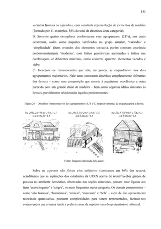 151
varandas frontais ou alpendres, com constante representação de elementos de madeira
(formado por 11 exemplos, 58% do total de desenhos desta categoria);
B: Somente quatro exemplares conformaram esse agrupamento (21%), nos quais
ocorreram, assim como naqueles verificados no grupo anterior, ‘varandas’ e
‘simplicidade’ (itens oriundos dos elementos textuais), porém conotam aparência
predominantemente ‘moderna’, com linhas geométricas acentuadas e ênfase nas
combinações de diferentes materiais, como concreto aparente, elementos vazados e
vidro;
C: Incorpora os remanescentes que não, ou pouco, se enquadraram nos dois
agrupamentos majoritários. Nele tanto constaram desenhos completamente diferentes
dos demais – como uma composição que remete à arquitetura neoclássica e outra
parecida com um grande chalé de madeira – bem como algumas ideias similares às
demais, parcialmente relacionadas àquelas predominantes.
Figura 26 – Desenhos representativos dos agrupamentos A, B e C, respectivamente, da esquerda para a direita.
Na-2015.2/n°16/M-19/A1-C1-
(Dc2/Dm3)=4,5
Na-2015.1/n°28/F-18/A1-C3-
(Dc3/Dm2)=6,5
Na-2015.1/n°08/F-17/A2-C1-
(Dc1/Dm2)=4,5
Fonte: Imagem elaborada pelo autor.
Sobre os aspectos não físicos e/ou subjetivos (constantes em 46% dos textos),
acreditamos que as aspirações dos estudantes da UFRN acerca de reunir/receber grupos de
pessoas no ambiente doméstico, observadas nas seções anteriores, possam estar ligadas aos
itens ‘aconchegante’ e ‘alegre’, os mais frequentes nesta categoria. Os demais componentes –
como ‘não luxuosa’, ‘harmônica’, ‘relaxar’, ‘marcante’ e ‘bela’ – além de não apresentaram
relevância quantitativa, possuem complexidades para serem representados, fazendo-nos
compreender que a turma tende a preferir casas de aspecto mais despretensioso e informal.
 