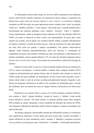 152
As informações textuais sobre design de interiores (40%) centraram-se nos ambientes
sociais, tendo havido menções referentes aos pormenores desses espaços e pretensões em
descrevê-los; assim como nos excertos alusivos a cores, texturas e revestimentos (também
constantes em 40% do total), nos quais apareceram termos variados como ‘cores’ (no plural),
‘muita cor’, ‘detalhes coloridos’ e ‘cores alegres’; observação que se estende também para a
diversificação dos materiais aplicados, como ‘madeira’, ‘concreto’, ‘vidros’ e ‘espelhos’.
Vistas conjuntamente, ambas as categorias foram expressas em 34% dos desenhos (40%) Na
UFRN, nos quais se observam as áreas sociais com representações de mesas para várias
cadeiras (na cozinha, sala de jantar e/ou varanda), balcões amplos e grandes sofás/poltronas
de maneira a permitir a reunião de muitas pessoas. Além da ocorrência de redes (não apenas
nas salas, bem como nos quartos e espaços avarandados). Nos quartos, observaram-se
algumas camas dispostas perpendicularmente, talvez por favorecer a visualização do
companheiro de quarto; fato também verificado nas salas, com poltronas e sofás dispostos em
formato semelhante, mesmo quando defronte à TV em razão dos formatos frequentes desses
móveis: em L ou com chaise longue, favorecendo essa característica visual/social do grupo de
usuários.
Embora os textos sobre os aspectos de funcionalidade tenham sido pouco informativos
(21%) e pouco convergentes, o material gráfico a respeito desta categoria temática (39%)
compôs-se prioritariamente por plantas baixas, tipo de desenho mais comum na turma da
UFRN; muitas das quais podendo ser decompostas em dois setores bem marcados, social e
íntimo; tendo estado o setor de serviços (cozinha principalmente) bastante integrado à sala.
Poucas das propostas utilizaram-se de halls ou de corredores de distribuição para a divisão
dos ambientes, pois na maioria dos casos os espaços internos comunicam-se de forma mais
direta.
Percebem-se nos excertos sobre os espaços livres (64%) menções a quintais utilitários,
com citações a ‘horta’, ‘plantas frutíferas’, criação de ‘porcos’ e ‘abelhas’; tendo havido
poucas menções à ‘piscina’. Em maior número, as menções gráficas acerca desta categoria
(82%) aludem ao caráter repousante e social concebido nos desenhos dos alunos da UFRN,
com frequentes indicações de delicados jardins frontais contíguos a espaços avarandados com
redes de descanso.
Nas demais categorias, determinadas somente por informações textuais, as ocorrências
mais significativas indicaram: (i) forte apreço por áreas sociais para ‘receber convidados’ e
muitas referências às áreas semiabertas, como ‘varandas’ e ‘alpendres’ (categoria programa
de necessidades); (ii) desejo por casas ‘confortáveis’, ‘ventiladas’ e ‘iluminadas naturalmente’
 