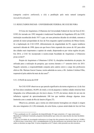 153
(categoria conforto ambiental); e (iii) a predileção pelo meio natural (categoria
inserção/localização).
5.5. RESULTADOS INICIAIS - UNIVERSIDADE FEDERAL DE JUIZ DE FORA
O Curso de Arquitetura e Urbanismo da Universidade Federal de Juiz de Fora (CAU-
UFJF) foi iniciado em 1992 integrado à tradicional Faculdade de Engenharia (FE) da UFJF,
instituição reconhecida desde 1917 e que, em suas primeiras décadas de atividade, remonta o
período de maior prosperidade de Juiz de Fora enquanto capital econômica de Minas Gerais.
Já a implantação do CAU-UFJF, diferentemente da singularidade da FE, seguiu tendência
nacional à década de 1990, época em que houve forte expansão dos cursos de AU para além
das cidades mais importantes e capitais de estado, dispersando-se por várias regiões do país.
Em 2014, o CAU foi incorporado à recém-criada Faculdade de Arquitetura e Urbanismo
(FAU-UFJF)86
.
Projeto de Arquitetura e Urbanismo I (PAU I), disciplina introdutória de projeto, foi
utilizada para a realização da pesquisa, que ocorreu durante o 1° semestre letivo de 2015.
Naquele semestre, a responsabilidade conjunta pela cadeira esteve a cargo dos professores
efetivos Me. Mariane Garcia Unanue, recém-admitida no curso, e Dr. Antônio Colchete Filho,
responsável pela cadeira há mais de dez anos87
.
5.5.1. O Perfil da turma da UFJF
No CAU-UFJF observou-se que parcela significativa da turma originava-se: (i) de Juiz
de Fora (doze estudantes, 44,44% do total); e (ii) de pequenas e médias cidades mineiras bem
integradas e/ou influenciadas por ela (nove alunos, 33.33% da turma), dentro de um raio de
influência regional de aproximadamente 100 km que também abrange algumas áreas
limítrofes com o estado do Rio de Janeiro (Figura 27).
Observa-se, portanto, que a turma era relativamente homogênea em relação à origem
dos seus integrantes (A:1,30) retratando, de certa forma, a pouca atratividade de Juiz de Fora
86
Para a graduação em AU, atualmente são disponibilizadas 30 vagas semestrais e 21 vagas anuais para o
Mestrado em Ambiente Construído, programa interdisciplinar que conta com corpo docente das duas faculdades
(FAU e FE).
87
Todas as atividades de investigação realizaram-se ao longo dos dois primeiros dias de aula (entre às 14:00h e
16:30h de terça e sexta-feira), com o acompanhamento de um dos professores nas primeiras fases de teste e de
ambos os docentes na etapa final. A turma compunha-se de 27 alunos, todos presentes nos dois encontros.
 