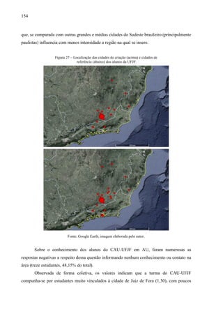 154
que, se comparada com outras grandes e médias cidades do Sudeste brasileiro (principalmente
paulistas) influencia com menos intensidade a região na qual se insere.
Figura 27 – Localização das cidades de criação (acima) e cidades de
referência (abaixo) dos alunos da UFJF.
Fonte: Google Earth; imagem elaborada pelo autor.
Sobre o conhecimento dos alunos do CAU-UFJF em AU, foram numerosas as
respostas negativas a respeito dessa questão informando nenhum conhecimento ou contato na
área (treze estudantes, 48,15% do total).
Observada de forma coletiva, os valores indicam que a turma do CAU-UFJF
compunha-se por estudantes muito vinculados à cidade de Juiz de Fora (1,30), com poucos
 