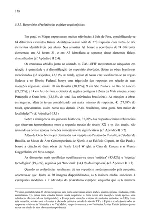 158
5.5.3. Repertório e Preferências estético-arquitetônicas
Em geral, os Mapas expressaram muitas referências à Juiz de Fora, contabilizando-se
84 diferentes elementos físicos identificáveis num total de 270 respostas com média de dez
elementos identificáveis por aluno. Nas amostras A1 houve a ocorrência de 74 diferentes
elementos; em A2 foram 31; e em A3 identificou-se somente cinco elementos físicos
diversificados (cf. Apêndice H 2.4).
Os resultados obtidos junto ao alunado do CAU-UFJF mostraram-se adequados em
relação à quantidade e à diversificação do repertório abordado. Sobre as obras brasileiras
mencionadas (33 respostas, 42,31% do total), apesar de todas elas localizarem-se na região
Sudeste e no Distrito Federal, houve uma tripartição das respostas em relação às suas
inserções regionais, sendo: 10 em Brasília (30,30%); 9 em São Paulo e no Rio de Janeiro
(27,27%); e 14 em Juiz de Fora e cidades de regiões contíguas à Zona da Mata mineira, como
Petrópolis e Ouro Preto (42,42% do total das referências brasileiras). As menções a obras
estrangeiras, além de terem contabilizado um maior número de respostas, 45 (57,69% do
total), apresentaram, assim como nos demais CAUs brasileiros, uma gama bem maior de
localidades89
(cf. Apêndice H 3.1).
Sobre a abrangência dos períodos históricos, 35,90% das respostas citaram referenciais
que situavam temporalmente entre a segunda metade do século XX e os dias atuais; não
reunindo as demais épocas menções numericamente significativas (cf. Apêndice H 3.2).
Além de Oscar Niemeyer (lembrado nas menções ao Palácio do Planalto, à Catedral de
Brasília, ao Museu de Arte Contemporânea de Niterói e ao Edifício Copam, em São Paulo),
houve a citação de duas obras de Frank Lloyd Wright: a Casa da Cascata e o Museu
Guggenheim, em Nova Iorque.
As dimensões mais escolhidas equilibraram-se entre ‘estética’ (43,42%) e ‘técnica/
tecnológica’ (19,74%), seguidas por ‘funcional’ (14,47% das respostas) (cf. Apêndice H 3.3).
Quando as preferências resultaram de um repertório predeterminado pela pesquisa,
observou-se que, dentre as 30 imagens disponibilizadas, as 6 maiores médias indicaram 4
exemplares modernos e 2 advindos do revivalismo europeu; enquanto que as 6 menores
89
Foram contabilizadas 23 obras europeias, seis norte-americanas, cinco árabes, quatro egípcias e indianas, e três
australianas. Os países mais citados foram, nesta sequência: a Itália (com dez menções, tendo apenas uma
referência não inserida na Antiguidade); a França (sete menções a obras de períodos variados); os EUA (com
seis menções, sendo cinco referentes a obras da primeira metade do século XX); o Egito e a Índia (com todas as
respostas relativas às Pirâmides e ao Taj Mahal, respectivamente); e os Emirados Árabes Unidos (citado quatro
vezes em alusão às suas obras contemporâneas).
 