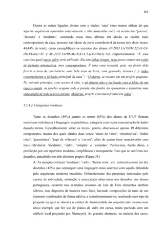 161
Dentre as outras ligações diretas com o núcleo ‘casa’ (mas menos nítidas do que
aquelas sequências apontadas anteriormente e não associadas entre si) ocorreram ‘piscina’,
‘fachada’ e ‘moderno’, constando essas duas últimas em alusão ao caráter mais
contemporâneo da casa, presente nas ideias de parte considerável da turma (em doze textos,
44,44% do total), como exemplificam os excertos dos alunos JF-2015.1/n°08/M-22/A1-C4-
(Dc3/Dm1)=07 e JF-2015.1/n°06/M-18/A1-C1-(Dc2/Dm1)=04, respectivamente: “É uma
casa (na qual) muito vidro seria utilizado. Ela tem linhas longas, retas para compor um estilo
de fachada minimalista, mas contemporâneo. É uma casa recuada, pois, na frente dela
ficaria a área de convivência, uma bela área de lazer, com gramado, árvores (...), todos
contemplariam a fachada principal da casa”; “Moderna, se resume em um projeto pequeno.
Na entrada principal, com acesso à sala, o pé direito alto e inclinado cria a ideia de um
espaço amplo, as janelas ocupam toda a parede dos fundos do aposentam e permitem uma
vista ampla de toda a área externa. Moderna, projeto com muro frontal em vidro”.
5.5.4.2. Categorias temáticas
Tanto os desenhos (89%) quanto os textos (85%) dos alunos da UFJF fizeram
numerosas referências à linguagem arquitetônica, categoria com maior concentração de dados
daquela turma. Especificamente sobre os textos, porém, observou-se apenas 19 diferentes
componentes, muitos dos quais citados duas vezes: ‘muro de vidro’, ‘minimalista’, ‘linhas
retas’, ‘geométrica’, ‘jogo de volumes’ e ‘curvas’; além de quatro itens mencionados com
mais relevância: ‘moderna’, ‘vidro’, ‘simples’ e ‘varandas’. Parece-nos, diante disso, a
predileção por um repertório moderno, simplificado e transparente. Fato que se confirma nos
desenhos, percebidos em três distintos grupos (Figura 33):
A: As menções textuais ‘moderna’, ‘vidro’, ‘linhas retas’, etc. materializam-se em dez
desenhos (42%) que comungam uma linguagem mais coerente com aquela difundida
pela arquitetura moderna brasileira. Diferentemente das propostas dominadas pelo
caráter de sobriedade, subtração e estaticidade observadas nos desenhos dos alunos
portugueses, ocorrem nos exemplos oriundos de Juiz de Fora elementos também
sóbrios, mas dispostos de maneira mais livre, havendo composições de mais de um
elemento combinados de forma aditiva, a complementarem-se; resultando num tipo de
proposta na qual se observa o caráter de dinamicidade do conjunto (até mesmo num
único exemplo que fez uso de planos de vidro em curva, muito parecido com um
edifício local projetado por Niemeyer). As grandes aberturas, na maioria dos casos,
 