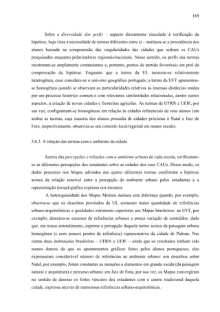 165
Sobre a diversidade dos perfis – aspecto diretamente vinculado à verificação da
hipótese, haja vista a necessidade de turmas diferentes entre si – analisou-se a procedência dos
alunos baseada na compreensão das singularidades das cidades que sediam os CAUs
pesquisados enquanto polarizadoras regionais/nacionais. Nesse sentido, os perfis das turmas
mostraram-se amplamente contrastantes e, portanto, pontos de partida favoráveis em prol da
comprovação da hipótese. Enquanto que a turma da UL mostrou-se relativamente
heterogênea, caso considere-se o universo geográfico português; a turma da UFT apresentou-
se homogênea quando se observam as particularidades relativas às imensas distâncias unidas
por um processo histórico comum e com relevantes similaridades relacionadas, dentre outros
aspectos, à criação de novas cidades e fronteiras agrícolas. As turmas da UFRN e UFJF, por
sua vez, configuraram-se homogêneas em relação às cidades referenciais de seus alunos (em
ambas as turmas, cuja maioria dos alunos procedia de cidades próximas à Natal e Juiz de
Fora, respectivamente, observou-se um contexto local/regional em menor escala).
5.6.2. A relação das turmas com o ambiente da cidade
Acerca das percepções e relações com o ambiente urbano de cada escola, verificaram-
se as diferentes percepções dos estudantes sobre as cidades dos seus CAUs. Desse modo, os
dados presentes nos Mapas advindos das quatro diferentes turmas confirmam a hipótese
acerca da relação sensível entre a percepção do ambiente urbano pelos estudantes e a
representação textual-gráfica expressa nos mesmos.
A heterogeneidade dos Mapas Mentais destaca esta diferença quando, por exemplo,
observa-se que os desenhos provindos da UL somaram maior quantidade de referências
urbano-arquitetônicas e qualidades estruturais superiores aos Mapas brasileiros: na UFT, por
exemplo, detectou-se escassez de referências urbanas e pouca variação de conteúdos; dado
que, em nosso entendimento, exprime a percepção daquela turma acerca da paisagem urbana
homogênea (e com poucos pontos de referência) representativa da cidade de Palmas. Nas
outras duas instituições brasileiras – UFRN e UFJF – ainda que os resultados tenham sido
menos densos do que os apontamentos gráficos feitos pelos alunos portugueses, eles
expressaram considerável número de referências ao ambiente urbano: nos desenhos sobre
Natal, por exemplo, foram constantes as menções a elementos em grande escala (da paisagem
natural e arquitetura) e percurso urbano; em Juiz de Fora, por sua vez, os Mapas convergiram
no sentido de denotar os fortes vínculos dos estudantes com o centro tradicional daquela
cidade, expressa através de numerosas referências urbano-arquitetônicas.
 