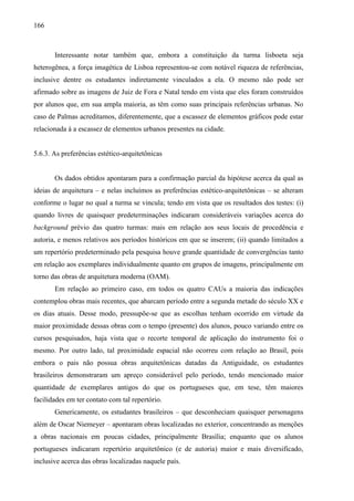 166
Interessante notar também que, embora a constituição da turma lisboeta seja
heterogênea, a força imagética de Lisboa representou-se com notável riqueza de referências,
inclusive dentre os estudantes indiretamente vinculados a ela. O mesmo não pode ser
afirmado sobre as imagens de Juiz de Fora e Natal tendo em vista que eles foram construídos
por alunos que, em sua ampla maioria, as têm como suas principais referências urbanas. No
caso de Palmas acreditamos, diferentemente, que a escassez de elementos gráficos pode estar
relacionada à a escassez de elementos urbanos presentes na cidade.
5.6.3. As preferências estético-arquitetônicas
Os dados obtidos apontaram para a confirmação parcial da hipótese acerca da qual as
ideias de arquitetura – e nelas incluímos as preferências estético-arquitetônicas – se alteram
conforme o lugar no qual a turma se vincula; tendo em vista que os resultados dos testes: (i)
quando livres de quaisquer predeterminações indicaram consideráveis variações acerca do
background prévio das quatro turmas: mais em relação aos seus locais de procedência e
autoria, e menos relativos aos períodos históricos em que se inserem; (ii) quando limitados a
um repertório predeterminado pela pesquisa houve grande quantidade de convergências tanto
em relação aos exemplares individualmente quanto em grupos de imagens, principalmente em
torno das obras de arquitetura moderna (OAM).
Em relação ao primeiro caso, em todos os quatro CAUs a maioria das indicações
contemplou obras mais recentes, que abarcam período entre a segunda metade do século XX e
os dias atuais. Desse modo, pressupõe-se que as escolhas tenham ocorrido em virtude da
maior proximidade dessas obras com o tempo (presente) dos alunos, pouco variando entre os
cursos pesquisados, haja vista que o recorte temporal de aplicação do instrumento foi o
mesmo. Por outro lado, tal proximidade espacial não ocorreu com relação ao Brasil, pois
embora o pais não possua obras arquitetônicas datadas da Antiguidade, os estudantes
brasileiros demonstraram um apreço considerável pelo período, tendo mencionado maior
quantidade de exemplares antigos do que os portugueses que, em tese, têm maiores
facilidades em ter contato com tal repertório.
Genericamente, os estudantes brasileiros – que desconheciam quaisquer personagens
além de Oscar Niemeyer – apontaram obras localizadas no exterior, concentrando as menções
a obras nacionais em poucas cidades, principalmente Brasília; enquanto que os alunos
portugueses indicaram repertório arquitetônico (e de autoria) maior e mais diversificado,
inclusive acerca das obras localizadas naquele país.
 