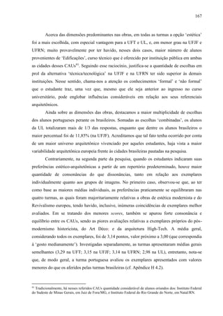 167
Acerca das dimensões predominantes nas obras, em todas as turmas a opção ‘estética’
foi a mais escolhida, com especial vantagem para a UFT e UL, e, em menor grau na UFJF e
UFRN; muito provavelmente por ter havido, nesses dois casos, maior número de alunos
provenientes de ‘Edificações’, curso técnico que é oferecido por instituição pública em ambas
as cidades desses CAUs91
. Seguindo esse raciocínio, justifica-se a quantidade de escolhas em
prol da alternativa ‘técnica/tecnológica’ na UFJF e na UFRN ter sido superior às demais
instituições. Nesse sentido, chama-nos a atenção os conhecimentos ‘formal’ e ‘não formal’
que o estudante traz, uma vez que, mesmo que ele seja anterior ao ingresso no curso
universitário, pode englobar influências consideráveis em relação aos seus referenciais
arquitetônicos.
Ainda sobre as dimensões das obras, destacamos a maior multiplicidade de escolhas
dos alunos portugueses perante os brasileiros. Somadas as escolhas ‘combinadas’, os alunos
da UL totalizaram mais de 1/3 das respostas, enquanto que dentre os alunos brasileiros o
maior percentual foi de 11,85% (na UFJF). Acreditamos que tal fato tenha ocorrido por conta
de um maior universo arquitetônico vivenciado por aqueles estudantes, haja vista a maior
variabilidade arquitetônica europeia frente às cidades brasileiras pautadas na pesquisa.
Contrariamente, na segunda parte da pesquisa, quando os estudantes indicaram suas
preferências estético-arquitetônicas a partir de um repertório predeterminado, houve maior
quantidade de consonâncias do que dissonâncias, tanto em relação aos exemplares
individualmente quanto aos grupos de imagens. No primeiro caso, observou-se que, ao ter
como base as maiores médias individuais, as preferências praticamente se equilibraram nas
quatro turmas, as quais foram majoritariamente relativas a obras de estética modernista e do
Revivalismo europeu, tendo havido, inclusive, inúmeras coincidências de exemplares melhor
avaliados. Em se tratando dos menores scores, também se apurou forte consonância e
equilíbrio entre os CAUs, sendo as piores avaliações relativas a exemplares próprios do pós-
modernismo historicista, do Art Déco; e da arquitetura High-Tech. A média geral,
considerando todos os exemplares, foi de 3,14 pontos, valor próximo a 3,00 (que correspondia
à ‘gosto medianamente’). Investigadas separadamente, as turmas apresentaram médias gerais
semelhantes (3,29 na UFT; 3,15 na UFJF; 3,14 na UFRN; 2,98 na UL), entretanto, nota-se
que, de modo geral, a turma portuguesa avaliou os exemplares apresentados com valores
menores do que os aferidos pelas turmas brasileiras (cf. Apêndice H 4.2).
91
Tradicionalmente, há nesses referidos CAUs quantidade considerável de alunos oriundos dos: Instituto Federal
do Sudeste de Minas Gerais, em Juiz de Fora/MG, e Instituto Federal do Rio Grande do Norte, em Natal/RN.
 