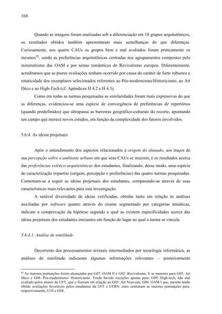 168
Quando as imagens foram analisadas sob a diferenciação em 10 grupos arquitetônicos,
os resultados obtidos também apresentaram mais semelhanças do que diferenças.
Curiosamente, nos quatro CAUs os grupos bem e mal avaliados foram praticamente os
mesmos92
, sendo as preferências arquitetônicas centradas nos agrupamentos compostos pelo
minimalismo das OAM e por temas românticos do Revivalismo europeu. Diferentemente,
acreditamos que as piores avaliações tenham ocorrido por causa do caráter de forte robustez e
estaticidade dos exemplares selecionados referentes ao Pós-modernismo/Historicismo, ao Art
Déco e ao High-Tech (cf. Apêndices H 4.2 e H 4.3).
Como em todas as turmas pesquisadas as similaridades foram mais expressivas do que
as diferenças, evidenciou-se uma espécie de convergência de preferências de repertórios
(quando predefinidos) que ultrapassa as barreiras geográfico-culturais do recorte, apontando
um campo que merece novos estudos, em função da complexidade dos fatores envolvidos.
5.6.4. As ideias projetuais
Após o entendimento dos aspectos relacionados à origem do alunado, aos traços de
sua percepção sobre o ambiente urbano em que seus CAUs se inserem, e os resultados acerca
das preferências estético-arquitetônicas dos estudantes, finalizando, desse modo, uma espécie
de caracterização tripartite (origem, percepção e preferências) das quatro turmas pesquisadas.
Comentam-se a seguir as ideias projetuais dos estudantes, comparando-as através de suas
características mais relevantes para esta investigação.
A notável diversidade de ideias verificadas, obtidas tanto em relação às análises
auxiliadas por software quanto através do exame segmentado por categorias temáticas,
indicam a comprovação da hipótese segundo a qual as existem especificidades acerca das
ideias projetuais dos estudantes iniciantes em função do lugar ao qual a turma se vincula.
5.6.4.1. Análise de similitude
Decorrente dos processamentos textuais intermediados por tecnologia informática, as
análises de similitude indicaram algumas informações relevantes – posteriormente
92
As maiores pontuações foram alcançadas por G07: OAM II e G02: Revivalismo. E as menores para G05: Art
Déco e G08: Pós-modernismo/ Historicismo. Tendo havido exceções apenas para: G09: High-tech, não mal
avaliado pelos alunos da UFT, que o fizeram em relação ao G03: Art Nouveau; G06: OAM I que, mesmo tendo
obtido avaliações favoráveis pelos estudantes da UFT e UFRN, estes centraram as maiores pontuações para,
respectivamente, G10 e G04.
 