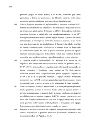 170
primeiros grupos da mesma turma); e, na UFRN, acentuadas por linhas
geométricas e ênfase nas combinações de diferentes materiais (este último
aspecto as vezes correlacionado ao primeiro grupo daquela turma).
(ii) Sobre o design de interiores (cf. Apêndices H 6.3), enquanto os alunos da UL
trataram mais fortemente do caráter/estilo dos ambientes e dispuseram móveis
de forma pouco apta à reunião de pessoas, na UFRN a disposição do mobiliário
aparentou favorecer a socialização dos moradores/convidados. Já na UFT
houve pouquíssima preocupação com os espaços internos e, quando eles foram
representados, a disposição do mobiliário mostrou-se aleatória, o que talvez
seja uma decorrência do fato dos habitantes de Palmas (e de cidades inseridas
no mesmo contexto regional) privilegiarem os espaços livres em decorrência
do clima daquela região. Na UFJF, as poucas referências gráficas aos espaços
interiores indicaram disposição do mobiliário voltada para o exterior de modo
a propiciar a apreensão do conjunto espacial da residência e/ou da paisagem.
(iii) A categoria temática funcionalidade (cf. Apêndice 6.4), apesar de ter
englobado dois setores bem marcados (social e íntimo) nas propostas da UL,
UFRN e UFJF, também abarcou singulares expressões quando comparadas as
turmas portuguesa e brasileiras. Nesse sentido, na UL observaram-se
ambientes internos muito compartimentados, pouco agregados, enquanto na
UFRN e na UFJF as propostas tenderam a espaços internos diretamente
comunicativos, e na UFT ocorreram circulações superdimensionadas e pouca
segmentação entre os setores, algumas vezes relacionados de modo inusitado.
(iv) Acerca dos espaços livres (cf. Apêndice H 6.8), a turma portuguesa apresentou
muitas propostas alusivas a conexões fluidas entre os espaços público e
privado, correlacionando-os entre si; dentre as turmas brasileiras, esse traço foi
percebido apenas em algumas propostas da UFRN (embora estas se conectem
mais com o espaço interno/casa do que com o espaço externo/rua); note-se
ainda que, tanto na UFT quanto na UFJF, observa-se preocupação com espaços
livres, quase sempre delimitados (muitos cercados por muros).
(v) Em geral, a inserção/localização das propostas portuguesas incorporou o meio
urbano, enquanto que as propostas brasileiras, inversamente, tenderam a não
representar a cidade (cf. Apêndice H 6.7).
 