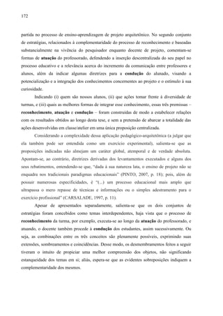 172
partida no processo de ensino-aprendizagem de projeto arquitetônico. No segundo conjunto
de estratégias, relacionados à complementaridade do processo de reconhecimento e baseadas
substancialmente na vivência do pesquisador enquanto docente de projeto, comentam-se
formas de atuação do professorado, defendendo a inserção descentralizada do seu papel no
processo educativo e a relevância acerca do incremento da comunicação entre professores e
alunos, além da indicar algumas diretrizes para a condução do alunado, visando a
potencialização e a integração dos conhecimentos concernentes ao projeto e o estímulo à sua
curiosidade.
Indicando (i) quem são nossos alunos, (ii) que ações tomar frente à diversidade de
turmas, e (iii) quais as melhores formas de integrar esse conhecimento, essas três premissas –
reconhecimento, atuação e condução – foram construídas de modo a estabelecer relações
com os resultados obtidos ao longo desta tese, e sem a pretensão de abarcar a totalidade das
ações desenvolvidas em classe/atelier em uma única proposição centralizada.
Considerando a complexidade dessa aplicação pedagógico-arquitetônica (a julgar que
ela também pode ser entendida como um exercício experimental), salienta-se que as
proposições indicadas não almejam um caráter global, atemporal e de verdade absoluta.
Apontam-se, ao contrário, diretrizes derivadas dos levantamentos executados e alguns dos
seus rebatimentos, entendendo-se que, “dada à sua natureza lata, o ensino de projeto não se
enquadra nos tradicionais paradigmas educacionais” (PINTO, 2007, p. 18); pois, além de
possuir numerosas especificidades, é “(...) um processo educacional mais amplo que
ultrapassa o mero repasse de técnicas e informações ou o simples adestramento para o
exercício profissional” (CARSALADE, 1997, p. 11).
Apesar de apresentados separadamente, salienta-se que os dois conjuntos de
estratégias foram concebidos como temas interdependentes, haja vista que o processo de
reconhecimento da turma, por exemplo, executa-se ao longo da atuação do professorado, e
atuando, o docente também procede à condução dos estudantes, assim sucessivamente. Ou
seja, as combinações entre os três conceitos são plenamente possíveis, exprimindo suas
extensões, sombreamentos e coincidências. Desse modo, os desmembramentos feitos a seguir
tiveram o intuito de propiciar uma melhor compreensão dos objetos, não significando
estanqueidade dos temas em si; aliás, espera-se que as evidentes sobreposições indiquem a
complementaridade dos mesmos.
 