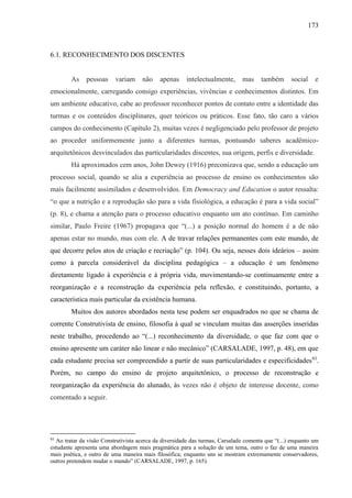 173
6.1. RECONHECIMENTO DOS DISCENTES
As pessoas variam não apenas intelectualmente, mas também social e
emocionalmente, carregando consigo experiências, vivências e conhecimentos distintos. Em
um ambiente educativo, cabe ao professor reconhecer pontos de contato entre a identidade das
turmas e os conteúdos disciplinares, quer teóricos ou práticos. Esse fato, tão caro a vários
campos do conhecimento (Capítulo 2), muitas vezes é negligenciado pelo professor de projeto
ao proceder uniformemente junto a diferentes turmas, pontuando saberes acadêmico-
arquitetônicos desvinculados das particularidades discentes, sua origem, perfis e diversidade.
Há aproximados cem anos, John Dewey (1916) preconizava que, sendo a educação um
processo social, quando se alia a experiência ao processo de ensino os conhecimentos são
mais facilmente assimilados e desenvolvidos. Em Democracy and Education o autor ressalta:
“o que a nutrição e a reprodução são para a vida fisiológica, a educação é para a vida social”
(p. 8), e chama a atenção para o processo educativo enquanto um ato contínuo. Em caminho
similar, Paulo Freire (1967) propagava que “(...) a posição normal do homem é a de não
apenas estar no mundo, mas com ele. A de travar relações permanentes com este mundo, de
que decorre pelos atos de criação e recriação” (p. 104). Ou seja, nesses dois ideários – assim
como à parcela considerável da disciplina pedagógica – a educação é um fenômeno
diretamente ligado à experiência e à própria vida, movimentando-se continuamente entre a
reorganização e a reconstrução da experiência pela reflexão, e constituindo, portanto, a
característica mais particular da existência humana.
Muitos dos autores abordados nesta tese podem ser enquadrados no que se chama de
corrente Construtivista de ensino, filosofia à qual se vinculam muitas das asserções inseridas
neste trabalho, procedendo ao “(...) reconhecimento da diversidade, o que faz com que o
ensino apresente um caráter não linear e não mecânico” (CARSALADE, 1997, p. 48), em que
cada estudante precisa ser compreendido a partir de suas particularidades e especificidades93
.
Porém, no campo do ensino de projeto arquitetônico, o processo de reconstrução e
reorganização da experiência do alunado, às vezes não é objeto de interesse docente, como
comentado a seguir.
93
Ao tratar da visão Construtivista acerca da diversidade das turmas, Carsalade comenta que “(...) enquanto um
estudante apresenta uma abordagem mais pragmática para a solução de um tema, outro o faz de uma maneira
mais poética, e outro de uma maneira mais filosófica; enquanto uns se mostram extremamente conservadores,
outros pretendem mudar o mundo” (CARSALADE, 1997, p. 165).
 