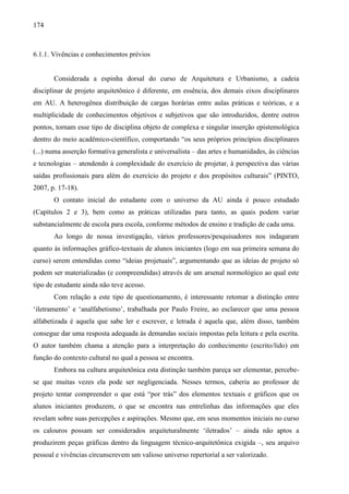 174
6.1.1. Vivências e conhecimentos prévios
Considerada a espinha dorsal do curso de Arquitetura e Urbanismo, a cadeia
disciplinar de projeto arquitetônico é diferente, em essência, dos demais eixos disciplinares
em AU. A heterogênea distribuição de cargas horárias entre aulas práticas e teóricas, e a
multiplicidade de conhecimentos objetivos e subjetivos que são introduzidos, dentre outros
pontos, tornam esse tipo de disciplina objeto de complexa e singular inserção epistemológica
dentro do meio acadêmico-científico, comportando “os seus próprios princípios disciplinares
(...) numa asserção formativa generalista e universalista – das artes e humanidades, às ciências
e tecnologias – atendendo à complexidade do exercício de projetar, à perspectiva das várias
saídas profissionais para além do exercício do projeto e dos propósitos culturais” (PINTO,
2007, p. 17-18).
O contato inicial do estudante com o universo da AU ainda é pouco estudado
(Capítulos 2 e 3), bem como as práticas utilizadas para tanto, as quais podem variar
substancialmente de escola para escola, conforme métodos de ensino e tradição de cada uma.
Ao longo de nossa investigação, vários professores/pesquisadores nos indagaram
quanto às informações gráfico-textuais de alunos iniciantes (logo em sua primeira semana do
curso) serem entendidas como “ideias projetuais”, argumentando que as ideias de projeto só
podem ser materializadas (e compreendidas) através de um arsenal normológico ao qual este
tipo de estudante ainda não teve acesso.
Com relação a este tipo de questionamento, é interessante retomar a distinção entre
‘iletramento’ e ‘analfabetismo’, trabalhada por Paulo Freire, ao esclarecer que uma pessoa
alfabetizada é aquela que sabe ler e escrever, e letrada é aquela que, além disso, também
consegue dar uma resposta adequada às demandas sociais impostas pela leitura e pela escrita.
O autor também chama a atenção para a interpretação do conhecimento (escrito/lido) em
função do contexto cultural no qual a pessoa se encontra.
Embora na cultura arquitetônica esta distinção também pareça ser elementar, percebe-
se que muitas vezes ela pode ser negligenciada. Nesses termos, caberia ao professor de
projeto tentar compreender o que está “por trás” dos elementos textuais e gráficos que os
alunos iniciantes produzem, o que se encontra nas entrelinhas das informações que eles
revelam sobre suas percepções e aspirações. Mesmo que, em seus momentos iniciais no curso
os calouros possam ser considerados arquiteturalmente ‘iletrados’ – ainda não aptos a
produzirem peças gráficas dentro da linguagem técnico-arquitetônica exigida –, seu arquivo
pessoal e vivências circunscrevem um valioso universo repertorial a ser valorizado.
 